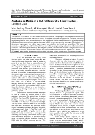 Marc Anthony Mannah.et.al. Int. Journal of Engineering Research and Application www.ijera.com
ISSN : 2248-9622, Vol. 7, Issue 2, ( Part -1) February 2017, pp.40-46
www.ijera.com DOI: 10.9790/9622 -0702014046 40 | P a g e
Analysis and Design of a Hybrid Renewable Energy System –
Lebanon Case
Marc Anthony Mannah, Ali Koubayssi, Ahmad Haddad, Baraa Salami,
(Department of Electrical and Electronics Engineering, Lebanese International University, Lebanon,)
ABSTRACT
The depletion of fossil fuels and their environmental consequences have prompted searching for other sources of
energy aiming to global status amelioration. In the recent past, renewable energy sources have been considered
as alternatives for the fossil fuel energy sources. The unexpected pattern of natural resources assesses integrated
utilization of these sources to provide persistent and reliable power supply to the consumers. The technology’s
advantages, requirements and related improvements are underlined and results are generalized. This paper
covers the design of a solar and wind based hybrid renewable system presenting calculations and considerations
in order to achieve an optimized design. Since hybrid systems performance relies mainly on geographical an d
meteorological aspects, the study will consider the case of the Mediterranean area and in particular Lebanon.
Keywords: Wind energy, Solar energy, Hybridization, Optimum Design Requirement, Return on Investment
I. INTRODUCTION
With the population and energy need
increase around the world, power production was
forced to be raised. Our action today in producing
power is to use fossil fuels as a central source of
energy. These resources are non-renewable, so they
are subject to depletion. Fossil fuels based
generation emits harmful gases that have a major
effect in increasing the global warming. Therefore,
the need for searching for alternative energy source
that conserves the environment and save people is a
must. Renewable energy is proven to be the ultimate
solution. It has a lot of environmental benefits and
lessens global warming by reducing the emission of
toxic gases, that is, beside its socio-economic
benefits. However, renewable energy sources used
solely do not provide continuous and reliable power,
thus, the ultimate solution is to use them in a
combined way, forming what is known by a hybrid
generating system.
The first solar power system was developed
in 1860 in France to produce steam to drive
machinery whereas the first windmill was developed
in 1888 in Cleveland, Ohio for electrical generation
[1]. These systems were simple and small and it is
until 1990 when the actual development started [2].
The high hazard correlating with fossil fuels supply
and safety have accelerated the renewable energy
growth in an exponential way. Nowadays renewable
technologies supply about 19.1% of the world’s total
energy needs and 23.7% of global electricity [3].
Renewable energy is continuing to grow against the
increasing global energy consumption and the slight
fall of fossil fuels. Regardless of the rise in energy
needs, the carbon emission remained constant in
2014 with the global economic growth. This
stabilization is associated with the rising penetration
of renewable energy.
The paper is divided as follows: Section II
discusses solar and wind renewable energies in
general and shows the requirements of hybridization.
Section III reflects the hybridization principles that
are based on a real implemented system in Lebanon.
Section IV represents the different steps in designing
the project. Section V presents a preliminary design
along with its calculations. Section VI discusses the
possibilities of improving the design and presents an
optimum design using HOMER software.
Simulation results are detailed in section VII.
Finally, section VIII ends with a summarizing
conclusion and highlights the results as well as the
potential improvements.
II. WIND / SOLAR RENEWABLE
ENERGIES
Wind energy distribution is not uniform and
changes function of geographical aspects. The
regional patterns of dissipation affect the availability
of wind sources. The estimated wind power source is
currently estimated to around 2470 EJ [4]. The wind
power varies geographically due to many factors.
The most important factor is the height. Places of
higher altitudes have more wind due to various
atmospheric factors. Besides, at higher places there
is less obstruction from the surrounding hills, trees
and building. In fact the height is so important that
alternative energy scientists and engineers are trying
to use kites (due to the heights they can easily reach)
to tap the wind power [5].
Solar energy power depends on the
available radiation. The available energy at the
surface of the sun is approximately 60,000 kWh/m2
,
while the total radiation reached to the surface of the
RESEARCH ARTICLE OPEN ACCESS
 