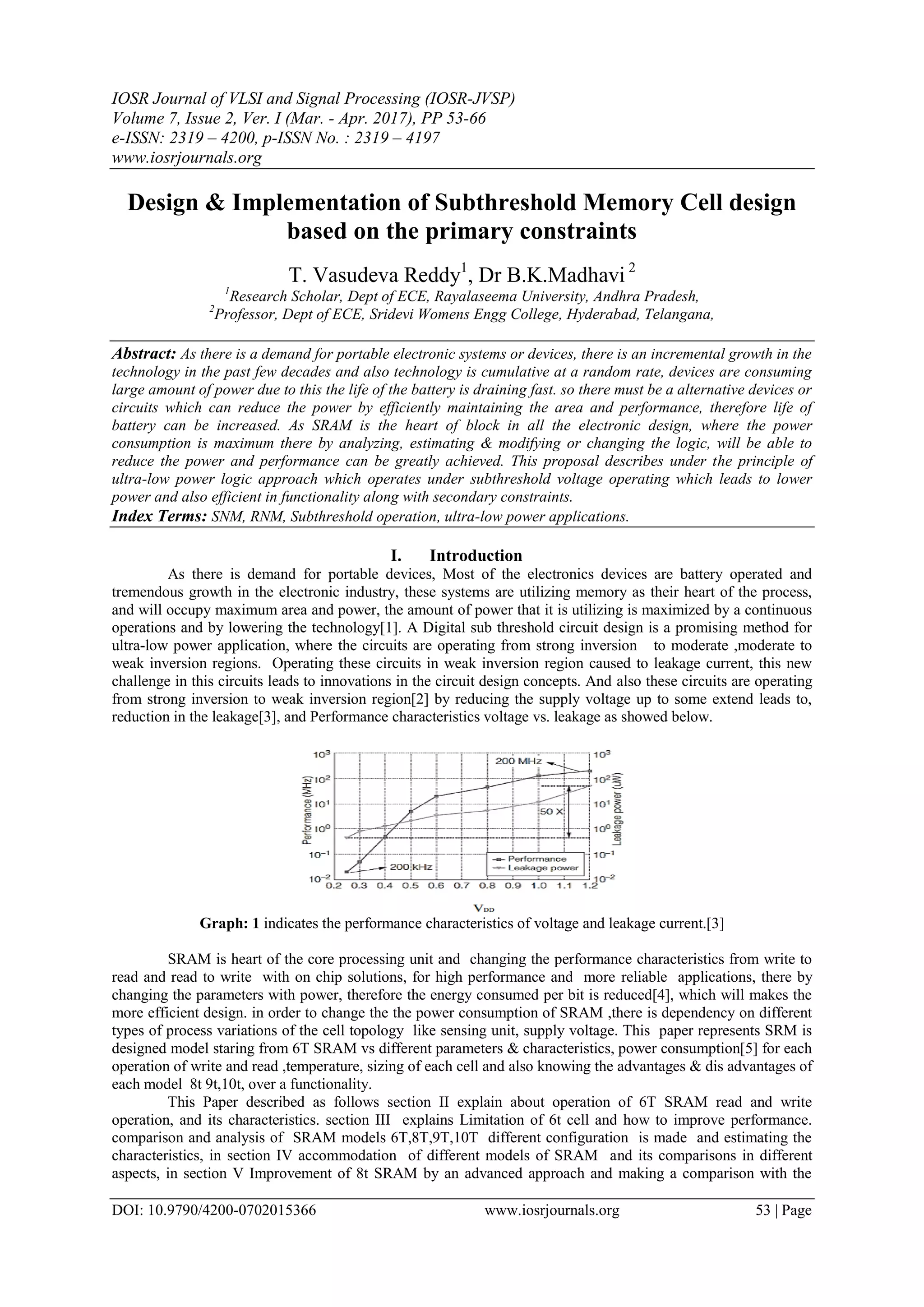 IOSR Journal of VLSI and Signal Processing (IOSR-JVSP) Volume 7, Issue 2, Ver. I (Mar. - Apr. 2017), PP 53-66 e-ISSN: 2319 – 4200, p-ISSN No. : 2319 – 4197 www.iosrjournals.org DOI: 10.9790/4200-0702015366 www.iosrjournals.org 53 | Page Design & Implementation of Subthreshold Memory Cell design based on the primary constraints T. Vasudeva Reddy1 , Dr B.K.Madhavi 2 1 Research Scholar, Dept of ECE, Rayalaseema University, Andhra Pradesh, 2 Professor, Dept of ECE, Sridevi Womens Engg College, Hyderabad, Telangana, Abstract: As there is a demand for portable electronic systems or devices, there is an incremental growth in the technology in the past few decades and also technology is cumulative at a random rate, devices are consuming large amount of power due to this the life of the battery is draining fast. so there must be a alternative devices or circuits which can reduce the power by efficiently maintaining the area and performance, therefore life of battery can be increased. As SRAM is the heart of block in all the electronic design, where the power consumption is maximum there by analyzing, estimating & modifying or changing the logic, will be able to reduce the power and performance can be greatly achieved. This proposal describes under the principle of ultra-low power logic approach which operates under subthreshold voltage operating which leads to lower power and also efficient in functionality along with secondary constraints. Index Terms: SNM, RNM, Subthreshold operation, ultra-low power applications. I. Introduction As there is demand for portable devices, Most of the electronics devices are battery operated and tremendous growth in the electronic industry, these systems are utilizing memory as their heart of the process, and will occupy maximum area and power, the amount of power that it is utilizing is maximized by a continuous operations and by lowering the technology[1]. A Digital sub threshold circuit design is a promising method for ultra-low power application, where the circuits are operating from strong inversion to moderate ,moderate to weak inversion regions. Operating these circuits in weak inversion region caused to leakage current, this new challenge in this circuits leads to innovations in the circuit design concepts. And also these circuits are operating from strong inversion to weak inversion region[2] by reducing the supply voltage up to some extend leads to, reduction in the leakage[3], and Performance characteristics voltage vs. leakage as showed below. Graph: 1 indicates the performance characteristics of voltage and leakage current.[3] SRAM is heart of the core processing unit and changing the performance characteristics from write to read and read to write with on chip solutions, for high performance and more reliable applications, there by changing the parameters with power, therefore the energy consumed per bit is reduced[4], which will makes the more efficient design. in order to change the the power consumption of SRAM ,there is dependency on different types of process variations of the cell topology like sensing unit, supply voltage. This paper represents SRM is designed model staring from 6T SRAM vs different parameters & characteristics, power consumption[5] for each operation of write and read ,temperature, sizing of each cell and also knowing the advantages & dis advantages of each model 8t 9t,10t, over a functionality. This Paper described as follows section II explain about operation of 6T SRAM read and write operation, and its characteristics. section III explains Limitation of 6t cell and how to improve performance. comparison and analysis of SRAM models 6T,8T,9T,10T different configuration is made and estimating the characteristics, in section IV accommodation of different models of SRAM and its comparisons in different aspects, in section V Improvement of 8t SRAM by an advanced approach and making a comparison with the 