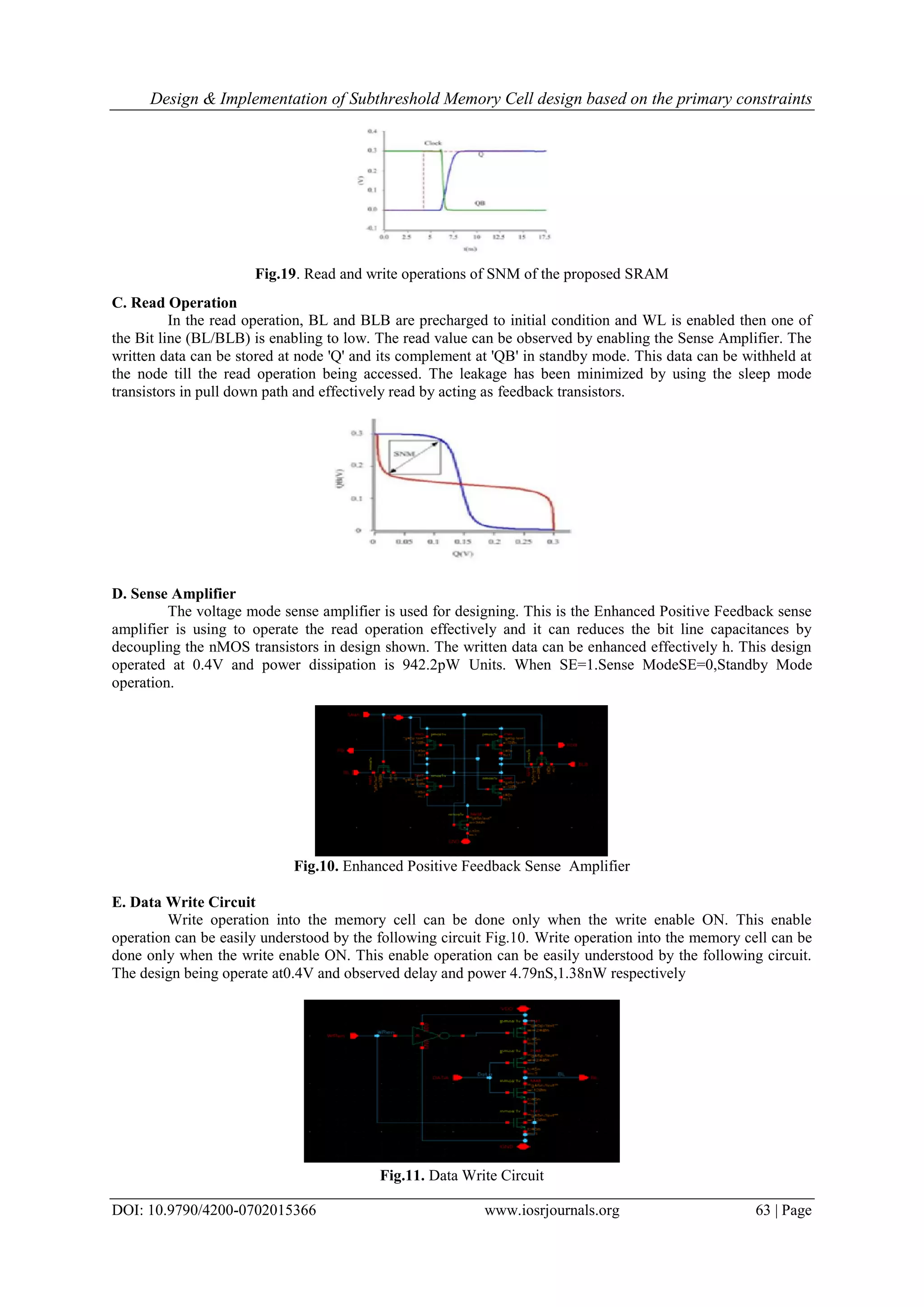 Design & Implementation of Subthreshold Memory Cell design based on the primary constraints DOI: 10.9790/4200-0702015366 www.iosrjournals.org 63 | Page Fig.19. Read and write operations of SNM of the proposed SRAM C. Read Operation In the read operation, BL and BLB are precharged to initial condition and WL is enabled then one of the Bit line (BL/BLB) is enabling to low. The read value can be observed by enabling the Sense Amplifier. The written data can be stored at node 'Q' and its complement at 'QB' in standby mode. This data can be withheld at the node till the read operation being accessed. The leakage has been minimized by using the sleep mode transistors in pull down path and effectively read by acting as feedback transistors. D. Sense Amplifier The voltage mode sense amplifier is used for designing. This is the Enhanced Positive Feedback sense amplifier is using to operate the read operation effectively and it can reduces the bit line capacitances by decoupling the nMOS transistors in design shown. The written data can be enhanced effectively h. This design operated at 0.4V and power dissipation is 942.2pW Units. When SE=1.Sense ModeSE=0,Standby Mode operation. Fig.10. Enhanced Positive Feedback Sense Amplifier E. Data Write Circuit Write operation into the memory cell can be done only when the write enable ON. This enable operation can be easily understood by the following circuit Fig.10. Write operation into the memory cell can be done only when the write enable ON. This enable operation can be easily understood by the following circuit. The design being operate at0.4V and observed delay and power 4.79nS,1.38nW respectively Fig.11. Data Write Circuit 