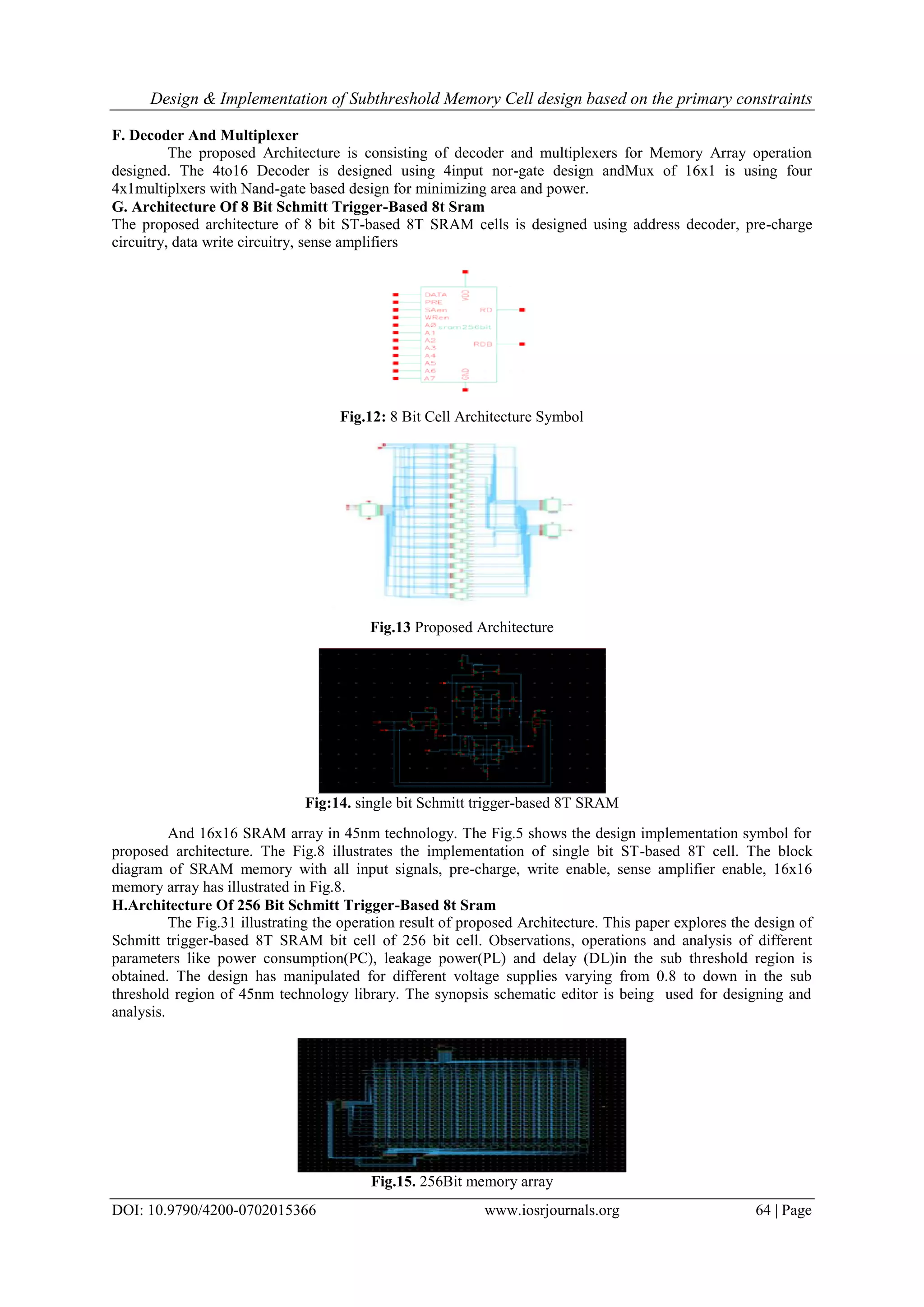 Design & Implementation of Subthreshold Memory Cell design based on the primary constraints DOI: 10.9790/4200-0702015366 www.iosrjournals.org 64 | Page F. Decoder And Multiplexer The proposed Architecture is consisting of decoder and multiplexers for Memory Array operation designed. The 4to16 Decoder is designed using 4input nor-gate design andMux of 16x1 is using four 4x1multiplxers with Nand-gate based design for minimizing area and power. G. Architecture Of 8 Bit Schmitt Trigger-Based 8t Sram The proposed architecture of 8 bit ST-based 8T SRAM cells is designed using address decoder, pre-charge circuitry, data write circuitry, sense amplifiers Fig.12: 8 Bit Cell Architecture Symbol Fig.13 Proposed Architecture Fig:14. single bit Schmitt trigger-based 8T SRAM And 16x16 SRAM array in 45nm technology. The Fig.5 shows the design implementation symbol for proposed architecture. The Fig.8 illustrates the implementation of single bit ST-based 8T cell. The block diagram of SRAM memory with all input signals, pre-charge, write enable, sense amplifier enable, 16x16 memory array has illustrated in Fig.8. H.Architecture Of 256 Bit Schmitt Trigger-Based 8t Sram The Fig.31 illustrating the operation result of proposed Architecture. This paper explores the design of Schmitt trigger-based 8T SRAM bit cell of 256 bit cell. Observations, operations and analysis of different parameters like power consumption(PC), leakage power(PL) and delay (DL)in the sub threshold region is obtained. The design has manipulated for different voltage supplies varying from 0.8 to down in the sub threshold region of 45nm technology library. The synopsis schematic editor is being used for designing and analysis. Fig.15. 256Bit memory array 