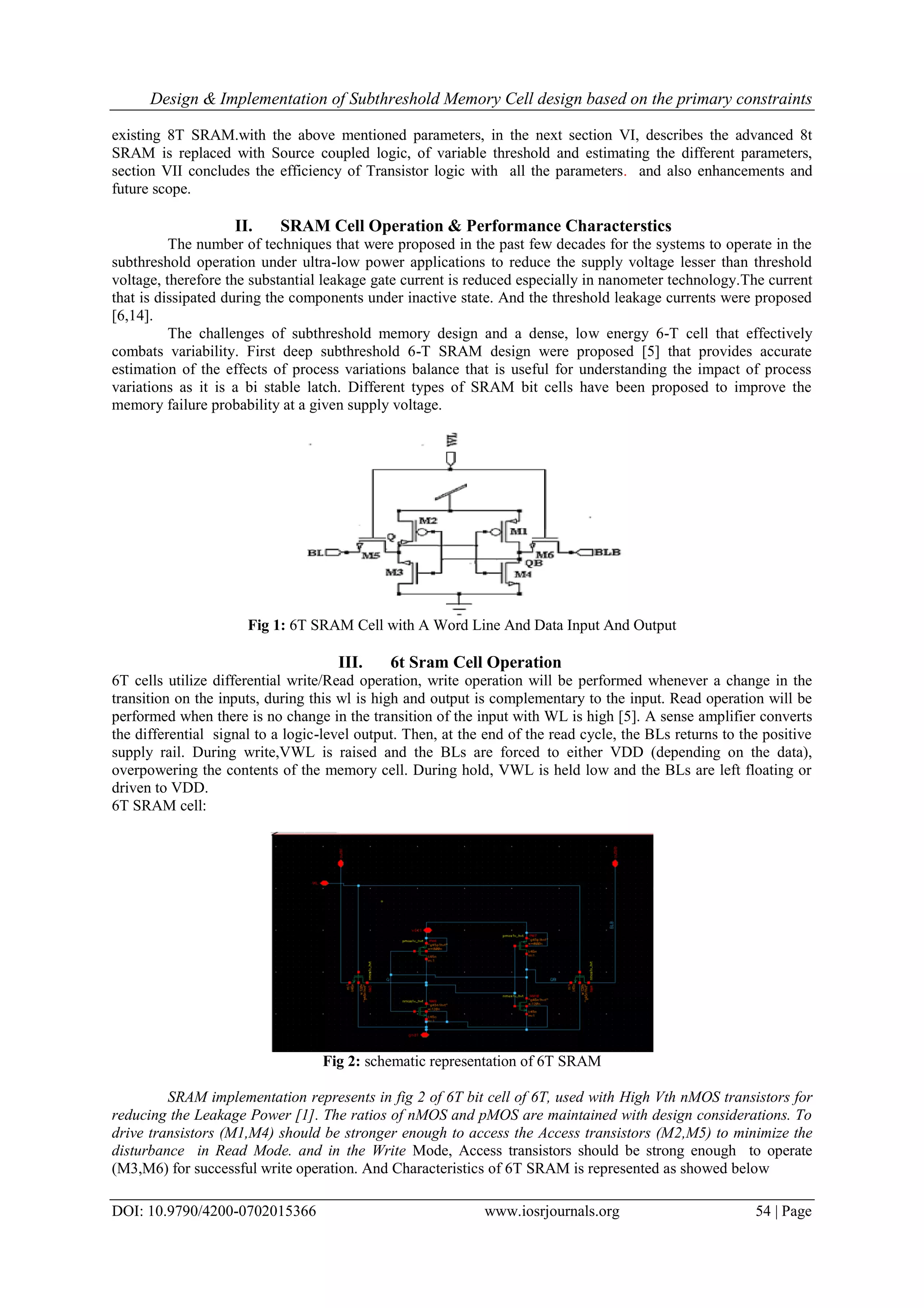 Design & Implementation of Subthreshold Memory Cell design based on the primary constraints DOI: 10.9790/4200-0702015366 www.iosrjournals.org 54 | Page existing 8T SRAM.with the above mentioned parameters, in the next section VI, describes the advanced 8t SRAM is replaced with Source coupled logic, of variable threshold and estimating the different parameters, section VII concludes the efficiency of Transistor logic with all the parameters. and also enhancements and future scope. II. SRAM Cell Operation & Performance Characterstics The number of techniques that were proposed in the past few decades for the systems to operate in the subthreshold operation under ultra-low power applications to reduce the supply voltage lesser than threshold voltage, therefore the substantial leakage gate current is reduced especially in nanometer technology.The current that is dissipated during the components under inactive state. And the threshold leakage currents were proposed [6,14]. The challenges of subthreshold memory design and a dense, low energy 6-T cell that effectively combats variability. First deep subthreshold 6-T SRAM design were proposed [5] that provides accurate estimation of the effects of process variations balance that is useful for understanding the impact of process variations as it is a bi stable latch. Different types of SRAM bit cells have been proposed to improve the memory failure probability at a given supply voltage. Fig 1: 6T SRAM Cell with A Word Line And Data Input And Output III. 6t Sram Cell Operation 6T cells utilize differential write/Read operation, write operation will be performed whenever a change in the transition on the inputs, during this wl is high and output is complementary to the input. Read operation will be performed when there is no change in the transition of the input with WL is high [5]. A sense amplifier converts the differential signal to a logic-level output. Then, at the end of the read cycle, the BLs returns to the positive supply rail. During write,VWL is raised and the BLs are forced to either VDD (depending on the data), overpowering the contents of the memory cell. During hold, VWL is held low and the BLs are left floating or driven to VDD. 6T SRAM cell: Fig 2: schematic representation of 6T SRAM SRAM implementation represents in fig 2 of 6T bit cell of 6T, used with High Vth nMOS transistors for reducing the Leakage Power [1]. The ratios of nMOS and pMOS are maintained with design considerations. To drive transistors (M1,M4) should be stronger enough to access the Access transistors (M2,M5) to minimize the disturbance in Read Mode. and in the Write Mode, Access transistors should be strong enough to operate (M3,M6) for successful write operation. And Characteristics of 6T SRAM is represented as showed below 