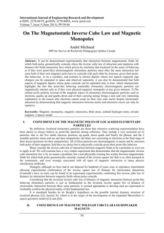 International Journal of Engineering Research and Development
e-ISSN: 2278-067X, p-ISSN: 2278-800X, www.ijerd.com
Volume 7, Issue 5 (June 2013), PP.50-66
50
On The Magnetostatic Inverse Cube Law and Magnetic
Monopoles
André Michaud
SRP Inc Service de Recherche Pédagogique Québec Canada
Abstract:- It can be demonstrated experimentally that interaction between magnetostatic fields for
which both poles geometrically coincide obeys the inverse cube law of attraction and repulsion with
distance (far fields interaction law) which proves by similarity that localized (in the sense of behaving
as if they were point-like) electromagnetic elementary particles must obey the same interaction law
since both of their own magnetic poles have to coincide with each other by structure, given their point-
like behaviour. 2) As a corollary, and contrary to electric dipoles whose two aspects (opposite sign
charges) can be separated in space and observed separately, it can also be demonstrated that both
aspects of magnetic dipoles whose poles coincide can be separated only in time, which characteristic
highlights the fact that point-like behaving scatterable elementary electromagnetic particles can
magnetically interact only as if they were physical magnetic monopoles at any given moment. 3) The
related cyclic polarity reversal of the magnetic aspect of elementary electromagnetic particles such as
electrons, quarks up and quarks down and of their carrying energy brings a new and very interesting
explanation to the reason why electrons cannot crash on their own onto nuclei despite electrostatic
attraction by demonstrating that magnetic interaction between nuclei and electronic escort can only be
repulsive.
Keywords:- Magnetic monopoles, magnetic interaction, Bohr atom, isolated hydrogen atom, circular
magnets, 3-spaces model.
I. COINCIDENCE OF THE MAGNETIC POLES OF LOCALIZED ELEMENTARY
PARTICLES
By definition, localized elementary particles are those that extensive scattering experimentation have
been shown to always behave as point-like particles during collisions. They include a very restricted set of
particles, that is, the five stable electron, positron, up quark, down quark and finally the photon; and the 2
unstable particles muon and tau and their antiparticles, the latter two converting to electrons at the final stage of
their decay (positrons for their antiparticles). All of these particles are electromagnetic in nature and by structure,
both poles of their magnetic field have no choice but to physically coincide given their point-like behavior.
Many consider the inverse cube law of interaction between magnetic fields to be a postulate or even not
to apply at all. We will examine here a very simple experiment that demonstrates that the magnetostatic inverse
cube interaction law is by no means a postulate, but a real physically existing law at play between magnetostatic
fields for which both poles geometrically coincide, instead of the inverse square law that is so often assumed in
the community, and even wrongly associated with all types of magnetic interaction in many physics
introductory textbooks.
Strangely, although we have had at our disposal for hundreds of years, easy to reproduce experiments
allowing experimental confirmation of the inverse square law of distance for electrostatic interaction
(Coulomb’s law), no trace can be found of an experiment experimentally confirming this inverse cube law of
distance for interaction between magnetic fields whose poles coincide.
Considering that the invariant inverse cube law of distance of magnetic interaction between point-like
behaving elementary particles is just as fundamental as the invariant inverse square law of distance of
electrostatic interaction between these same particles, it seemed appropriate to develop such an experiment to
irrefutably confirm the physical reality of this fundamental law.
It is mandated besides by de Broglie’s hypothesis on the possible internal dynamic structure of
localized photons ([2], Section X), which is at the origin of the development of the expanded Maxwellian 3-
spaces geometry model ([2]) and ([6]).
II. COINCIDENCE OF MAGNETIC POLES OF CIRCULAR LOUDSPEAKER
MAGNETS
 