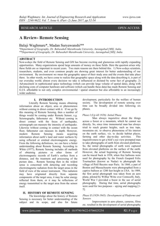 Balaji Waghmare. Int. Journal of Engineering Research and Application www.ijera.com
ISSN : 2248-9622, Vol. 7, Issue 6, (Part -2) June 2017, pp.52-54
www.ijera.com DOI: 10.9790/9622-0706025254 52 | P a g e
A Review- Remote Sensing
Balaji Waghmare*, Madan Suryawanshi**
*Department of Geography, Dr. Babasaheb Marathwada University, Aurangabad [MS], India.
**Department of Geography, Dr. Babasaheb Marathwada University, Aurangabad [MS], India.
ABSTRACT
Now-a-days the field of Remote Sensing and GIS has become exciting and glamorous with rapidly expanding
opportunities. Many organizations spend large amounts of money on these fields. Here the question arises why
these fields are so important in recent years. Two main reasons are there behind this. 1) Now-a-days scientists,
researchers, students, and even common people are showing great interest for better understanding of our
environment. By environment we mean the geographic space of their study area and the events that take place
there. In other words, we have come to realize that geographic space along with the data describing it, is part of
our everyday world; almost every decision we take is influenced or dictated by some fact of geography. 2)
Advancement in sophisticated space technology (which can provide large volume of spatial data), along with
declining costs of computer hardware and software (which can handle these data) has made Remote Sensing and
G.I.S. affordable to not only complex environmental / spatial situation but also affordable to an increasingly
wider audience.
I. INTRODUCTION
Literally Remote Sensing means obtaining
information about an object, area or phenomenon
without coming in direct contact with it. If we go by
this meaning of Remote Sensing, then a number of
things would be coming under Remote Sensor, e.g.
Seismographs, fathometer etc. Without coming in
direct contact with the focus of earthquake,
seismograph can measure the intensity of earthquake.
Likewise without coming in contact with the ocean
floor, fathometer can measure its depth. However,
modern Remote Sensing means acquiring
information about earth’s land and water surfaces by
using reflected or emitted electromagnetic energy.
From the following definitions, we can have a better
understanding about Remote Sensing: According to
White (1977), Remote Sensing includes all methods
of obtaining pictures or other forms of
electromagnetic records of Earth’s surface from a
distance, and the treatment and processing of the
picture data… Remote Sensing then in the widest
sense is concerned with detecting and recording
electromagnetic radiation from the target areas in the
field of view of the sensor instrument. This radiation
may have originated directly from separate
components of the target area, it may be solar energy
reflected from them; or it may be reflections of
energy transmitted to the target area from the sensor
itself.
II. HISTORY OF REMOTE SENSING
The knowledge about the history of Remote
Sensing is necessary for better understanding of the
subject and its scope, and also for future
development, particularly for the welfare of human
society. The development of remote sensing over
time can be broadly divided into following six
phases.
Phase I (Up till 1920): Initial Phase
Man always inquisitive about the things
across a forest or a mountain, which he cannot see
directly. So, since time immemorial man has always
tried to reach greater heights, such as tree tops,
mountains etc. to observe phenomena of his interest
on the earth surface, viz. to decide habitat places,
farming and other day-to-day activities. This
inquisitiveness to get a bird’s eye view prompted man
to take photographs of earth from elevated platforms.
So, the initial photographs of earth were captured
from elevated platforms on the surface of the earth.
However, the actual beginning of Remote Sensing
can be traced back in 1958, when free balloons were
used for photography by the French Gaspard Felix
Tournachon (known as Nadar) to photograph the
village of Petil Becetre near Paris. In 1860, a part of
Boston and Massachusetts were photographed from a
captive balloon at 1200 feet height in USA. In 1909,
the first aerial photograph was taken from an aero
plane, piloted by Wilbur Write over Centocelli, Italy.
World War I provided a boost in the use of aerial
photography. During that time, aerial photographs
were used for two purposes – spying and mapping [1-
5].
Phase II (1920-1945): Development of Platforms and
Sensors
Improvement in aero planes, cameras, films
etc. resulted in the development of aerial photography
RESEARCH ARTICLE OPEN ACCESS
 