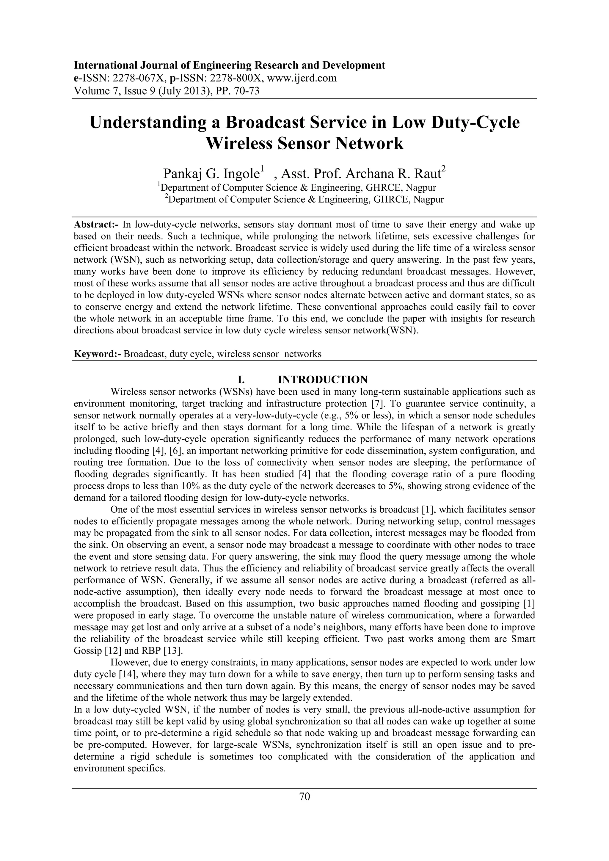 International Journal of Engineering Research and Development
e-ISSN: 2278-067X, p-ISSN: 2278-800X, www.ijerd.com
Volume 7, Issue 9 (July 2013), PP. 70-73
70
Understanding a Broadcast Service in Low Duty-Cycle
Wireless Sensor Network
Pankaj G. Ingole1
, Asst. Prof. Archana R. Raut2
1
Department of Computer Science & Engineering, GHRCE, Nagpur
2
Department of Computer Science & Engineering, GHRCE, Nagpur
Abstract:- In low-duty-cycle networks, sensors stay dormant most of time to save their energy and wake up
based on their needs. Such a technique, while prolonging the network lifetime, sets excessive challenges for
efficient broadcast within the network. Broadcast service is widely used during the life time of a wireless sensor
network (WSN), such as networking setup, data collection/storage and query answering. In the past few years,
many works have been done to improve its efficiency by reducing redundant broadcast messages. However,
most of these works assume that all sensor nodes are active throughout a broadcast process and thus are difficult
to be deployed in low duty-cycled WSNs where sensor nodes alternate between active and dormant states, so as
to conserve energy and extend the network lifetime. These conventional approaches could easily fail to cover
the whole network in an acceptable time frame. To this end, we conclude the paper with insights for research
directions about broadcast service in low duty cycle wireless sensor network(WSN).
Keyword:- Broadcast, duty cycle, wireless sensor networks
I. INTRODUCTION
Wireless sensor networks (WSNs) have been used in many long-term sustainable applications such as
environment monitoring, target tracking and infrastructure protection [7]. To guarantee service continuity, a
sensor network normally operates at a very-low-duty-cycle (e.g., 5% or less), in which a sensor node schedules
itself to be active briefly and then stays dormant for a long time. While the lifespan of a network is greatly
prolonged, such low-duty-cycle operation significantly reduces the performance of many network operations
including flooding [4], [6], an important networking primitive for code dissemination, system configuration, and
routing tree formation. Due to the loss of connectivity when sensor nodes are sleeping, the performance of
flooding degrades significantly. It has been studied [4] that the flooding coverage ratio of a pure flooding
process drops to less than 10% as the duty cycle of the network decreases to 5%, showing strong evidence of the
demand for a tailored flooding design for low-duty-cycle networks.
One of the most essential services in wireless sensor networks is broadcast [1], which facilitates sensor
nodes to efficiently propagate messages among the whole network. During networking setup, control messages
may be propagated from the sink to all sensor nodes. For data collection, interest messages may be flooded from
the sink. On observing an event, a sensor node may broadcast a message to coordinate with other nodes to trace
the event and store sensing data. For query answering, the sink may flood the query message among the whole
network to retrieve result data. Thus the efficiency and reliability of broadcast service greatly affects the overall
performance of WSN. Generally, if we assume all sensor nodes are active during a broadcast (referred as all-
node-active assumption), then ideally every node needs to forward the broadcast message at most once to
accomplish the broadcast. Based on this assumption, two basic approaches named flooding and gossiping [1]
were proposed in early stage. To overcome the unstable nature of wireless communication, where a forwarded
message may get lost and only arrive at a subset of a node’s neighbors, many efforts have been done to improve
the reliability of the broadcast service while still keeping efficient. Two past works among them are Smart
Gossip [12] and RBP [13].
However, due to energy constraints, in many applications, sensor nodes are expected to work under low
duty cycle [14], where they may turn down for a while to save energy, then turn up to perform sensing tasks and
necessary communications and then turn down again. By this means, the energy of sensor nodes may be saved
and the lifetime of the whole network thus may be largely extended.
In a low duty-cycled WSN, if the number of nodes is very small, the previous all-node-active assumption for
broadcast may still be kept valid by using global synchronization so that all nodes can wake up together at some
time point, or to pre-determine a rigid schedule so that node waking up and broadcast message forwarding can
be pre-computed. However, for large-scale WSNs, synchronization itself is still an open issue and to pre-
determine a rigid schedule is sometimes too complicated with the consideration of the application and
environment specifics.
 