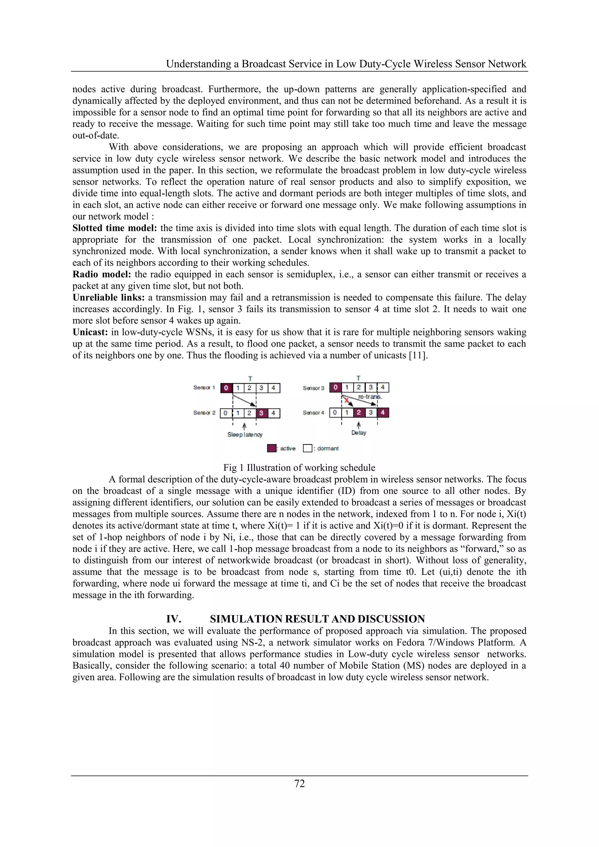Understanding a Broadcast Service in Low Duty-Cycle Wireless Sensor Network
72
nodes active during broadcast. Furthermore, the up-down patterns are generally application-specified and
dynamically affected by the deployed environment, and thus can not be determined beforehand. As a result it is
impossible for a sensor node to find an optimal time point for forwarding so that all its neighbors are active and
ready to receive the message. Waiting for such time point may still take too much time and leave the message
out-of-date.
With above considerations, we are proposing an approach which will provide efficient broadcast
service in low duty cycle wireless sensor network. We describe the basic network model and introduces the
assumption used in the paper. In this section, we reformulate the broadcast problem in low duty-cycle wireless
sensor networks. To reflect the operation nature of real sensor products and also to simplify exposition, we
divide time into equal-length slots. The active and dormant periods are both integer multiples of time slots, and
in each slot, an active node can either receive or forward one message only. We make following assumptions in
our network model :
Slotted time model: the time axis is divided into time slots with equal length. The duration of each time slot is
appropriate for the transmission of one packet. Local synchronization: the system works in a locally
synchronized mode. With local synchronization, a sender knows when it shall wake up to transmit a packet to
each of its neighbors according to their working schedules.
Radio model: the radio equipped in each sensor is semiduplex, i.e., a sensor can either transmit or receives a
packet at any given time slot, but not both.
Unreliable links: a transmission may fail and a retransmission is needed to compensate this failure. The delay
increases accordingly. In Fig. 1, sensor 3 fails its transmission to sensor 4 at time slot 2. It needs to wait one
more slot before sensor 4 wakes up again.
Unicast: in low-duty-cycle WSNs, it is easy for us show that it is rare for multiple neighboring sensors waking
up at the same time period. As a result, to flood one packet, a sensor needs to transmit the same packet to each
of its neighbors one by one. Thus the flooding is achieved via a number of unicasts [11].
Fig 1 Illustration of working schedule
A formal description of the duty-cycle-aware broadcast problem in wireless sensor networks. The focus
on the broadcast of a single message with a unique identifier (ID) from one source to all other nodes. By
assigning different identifiers, our solution can be easily extended to broadcast a series of messages or broadcast
messages from multiple sources. Assume there are n nodes in the network, indexed from 1 to n. For node i, Xi(t)
denotes its active/dormant state at time t, where Xi(t)= 1 if it is active and Xi(t)=0 if it is dormant. Represent the
set of 1-hop neighbors of node i by Ni, i.e., those that can be directly covered by a message forwarding from
node i if they are active. Here, we call 1-hop message broadcast from a node to its neighbors as “forward,” so as
to distinguish from our interest of networkwide broadcast (or broadcast in short). Without loss of generality,
assume that the message is to be broadcast from node s, starting from time t0. Let (ui,ti) denote the ith
forwarding, where node ui forward the message at time ti, and Ci be the set of nodes that receive the broadcast
message in the ith forwarding.
IV. SIMULATION RESULT AND DISCUSSION
In this section, we will evaluate the performance of proposed approach via simulation. The proposed
broadcast approach was evaluated using NS-2, a network simulator works on Fedora 7/Windows Platform. A
simulation model is presented that allows performance studies in Low-duty cycle wireless sensor networks.
Basically, consider the following scenario: a total 40 number of Mobile Station (MS) nodes are deployed in a
given area. Following are the simulation results of broadcast in low duty cycle wireless sensor network.
 