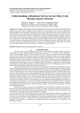 International Journal of Engineering Research and Development
e-ISSN: 2278-067X, p-ISSN: 2278-800X, www.ijerd.com
Volume 7, Issue 9 (July 2013), PP. 70-73
70
Understanding a Broadcast Service in Low Duty-Cycle
Wireless Sensor Network
Pankaj G. Ingole1
, Asst. Prof. Archana R. Raut2
1
Department of Computer Science & Engineering, GHRCE, Nagpur
2
Department of Computer Science & Engineering, GHRCE, Nagpur
Abstract:- In low-duty-cycle networks, sensors stay dormant most of time to save their energy and wake up
based on their needs. Such a technique, while prolonging the network lifetime, sets excessive challenges for
efficient broadcast within the network. Broadcast service is widely used during the life time of a wireless sensor
network (WSN), such as networking setup, data collection/storage and query answering. In the past few years,
many works have been done to improve its efficiency by reducing redundant broadcast messages. However,
most of these works assume that all sensor nodes are active throughout a broadcast process and thus are difficult
to be deployed in low duty-cycled WSNs where sensor nodes alternate between active and dormant states, so as
to conserve energy and extend the network lifetime. These conventional approaches could easily fail to cover
the whole network in an acceptable time frame. To this end, we conclude the paper with insights for research
directions about broadcast service in low duty cycle wireless sensor network(WSN).
Keyword:- Broadcast, duty cycle, wireless sensor networks
I. INTRODUCTION
Wireless sensor networks (WSNs) have been used in many long-term sustainable applications such as
environment monitoring, target tracking and infrastructure protection [7]. To guarantee service continuity, a
sensor network normally operates at a very-low-duty-cycle (e.g., 5% or less), in which a sensor node schedules
itself to be active briefly and then stays dormant for a long time. While the lifespan of a network is greatly
prolonged, such low-duty-cycle operation significantly reduces the performance of many network operations
including flooding [4], [6], an important networking primitive for code dissemination, system configuration, and
routing tree formation. Due to the loss of connectivity when sensor nodes are sleeping, the performance of
flooding degrades significantly. It has been studied [4] that the flooding coverage ratio of a pure flooding
process drops to less than 10% as the duty cycle of the network decreases to 5%, showing strong evidence of the
demand for a tailored flooding design for low-duty-cycle networks.
One of the most essential services in wireless sensor networks is broadcast [1], which facilitates sensor
nodes to efficiently propagate messages among the whole network. During networking setup, control messages
may be propagated from the sink to all sensor nodes. For data collection, interest messages may be flooded from
the sink. On observing an event, a sensor node may broadcast a message to coordinate with other nodes to trace
the event and store sensing data. For query answering, the sink may flood the query message among the whole
network to retrieve result data. Thus the efficiency and reliability of broadcast service greatly affects the overall
performance of WSN. Generally, if we assume all sensor nodes are active during a broadcast (referred as all-
node-active assumption), then ideally every node needs to forward the broadcast message at most once to
accomplish the broadcast. Based on this assumption, two basic approaches named flooding and gossiping [1]
were proposed in early stage. To overcome the unstable nature of wireless communication, where a forwarded
message may get lost and only arrive at a subset of a node’s neighbors, many efforts have been done to improve
the reliability of the broadcast service while still keeping efficient. Two past works among them are Smart
Gossip [12] and RBP [13].
However, due to energy constraints, in many applications, sensor nodes are expected to work under low
duty cycle [14], where they may turn down for a while to save energy, then turn up to perform sensing tasks and
necessary communications and then turn down again. By this means, the energy of sensor nodes may be saved
and the lifetime of the whole network thus may be largely extended.
In a low duty-cycled WSN, if the number of nodes is very small, the previous all-node-active assumption for
broadcast may still be kept valid by using global synchronization so that all nodes can wake up together at some
time point, or to pre-determine a rigid schedule so that node waking up and broadcast message forwarding can
be pre-computed. However, for large-scale WSNs, synchronization itself is still an open issue and to pre-
determine a rigid schedule is sometimes too complicated with the consideration of the application and
environment specifics.
 