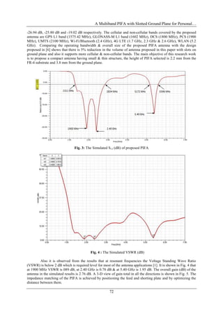 A Multiband PIFA with Slotted Ground Plane for Personal…
72
-26.94 dB, -25.80 dB and -19.02 dB respectively. The cellular and non-cellular bands covered by the proposed
antenna are GPS L1 band (1575.42 MHz), GLONASS-M L1 band (1602 MHz), DCS (1800 MHz), PCS (1900
MHz), UMTS (2100 MHz), Wi-Fi/Bluetooth (2.4 GHz), 4G LTE (1.7 GHz, 2.3 GHz & 2.6 GHz), WLAN (5.2
GHz). Comparing the operating bandwidth & overall size of the proposed PIFA antenna with the design
proposed in [6] shows that there is 5% reduction in the volume of antenna proposed in this paper with slots on
ground plane and also it supports more cellular & non-cellular bands. The main objective of this research work
is to propose a compact antenna having small & thin structure, the height of PIFA selected is 2.2 mm from the
FR-4 substrate and 3.8 mm from the ground plane.
Fig. 3: The Simulated S11 (dB) of proposed PIFA
Fig. 4 : The Simulated VSWR (dB)
Also it is observed from the results that at resonant frequencies the Voltage Standing Wave Ratio
(VSWR) is below 2 dB which is required level for most of the antenna applications [1]. It is shown in Fig. 4 that
at 1900 MHz VSWR is 089 dB, at 2.40 GHz is 0.78 dB & at 5.40 GHz is 1.95 dB. The overall gain (dB) of the
antenna in the simulated results is 2.76 dB. A 3-D view of gain total in all the directions is shown in Fig. 5. The
impedance matching of the PIFA is achieved by positioning the feed and shorting plate and by optimizing the
distance between them.
 