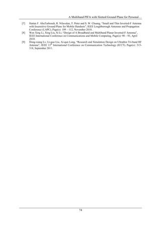A Multiband PIFA with Slotted Ground Plane for Personal…
74
[7] Hattan F. AbuTarboush, R. Nilavalan, T. Peter and S. W. Chuang, “Small and Thin Inverted-F Antenna
with Insensitive Ground Plane for Mobile Handsets”, IEEE Loughborough Antennas and Propagation
Conference (LAPC), Page(s): 109 – 112, November 2010.
[8] Wen Xing Li, Xing Liu, Si Li, “Design of A Broadband and Multiband Planar Inverted-F Antenna”,
IEEE International Conference on Communications and Mobile Computing, Page(s): 90 – 93, April
2010.
[9] Dong-xiang Lv, Li-guo Liu, Ai-qun Long, “Research and Simulation Design on Ultrathin Tri-band RF
Antenna”, IEEE 13th
International Conference on Communication Technology (ICCT), Page(s): 315-
318, September 2011.
 