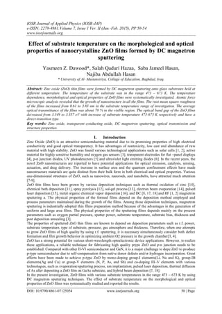 IOSR Journal of Applied Physics (IOSR-JAP)
e-ISSN: 2278-4861.Volume 7, Issue 1 Ver. II (Jan.-Feb. 2015), PP 50-54
www.iosrjournals.org
DOI: 10.9790/4861-07125054 www.iosrjournals.org 50 | Page
Effect of substrate temperature on the morphological and optical
properties of nanocrystalline ZnO films formed by DC magnetron
sputtering
Yasmeen Z. Dawood*, Salah Qaduri Hazaa, Saba Jameel Hasan,
Najiba Abdullah Hasan
* University of Al- Mustansiriya, Collage of Education, Baghdad, Iraq.
Abstract: Zinc oxide (ZnO) thin films were formed by DC magnetron sputtering onto glass substrates held at
different temperature. The temperature of the substrate was in the range 473 – 673 K. The temperature
dependence, morphological and optical properties of ZnO films were systematically investigated. Atomic force
microscopic analysis revealed that the growth of nanostructure in all the films. The root mean square roughness
of the films increased from 0.61 to 3.83 nm in the substrate temperature range of investigation. The average
optical transmittance of the films was about 78 % in the visible region. The optical band gap of the ZnO films
decreased from 3.349 to 3.357 eV with increase of substrate temperature 473-673 K respectively and have a
direct-transition type.
Key words: Zinc oxide, transparent conducting oxide, DC magnetron sputtering, optical transmission and
structure properties.
I. Introduction
Zinc Oxide (ZnO) is an attractive semiconducting material due to its promising properties of high electrical
conductivity and good optical transparency. It has advantages of nontoxicity, low cast and abundance of raw
material with high stability. ZnO was found various technological applications such as solar cells [1, 2], active
material for highly sensitive humidity and oxygen gas sensors [3], transparent electrodes for flat –panel displays
[4], p-n junction diodes, UV photodetectors [5] and ultraviolet light emitting diodes [6]. In the recent years, the
novel ZnO nanostructures are reported to have potential applications for optical emission, catalysis, sensing,
actuation, and drug delivery. The increase in surface area and the quantum confinement effects have made
nanostructure materials are quite distinct from their bulk form in both electrical and optical properties. Various
one-dimensional structures of ZnO, such as nanowires, nanorods, and nanobelts, have attracted much attention
[7-9].
ZnO thin films have been grown by various deposition techniques such as thermal oxidation of zinc [10],
chemical bath deposition [11], spray pyrolysis [12], sol-gel process [13], electron beam evaporation [14], pulsed
laser deposition [15], metal organic chemical vapor deposition [16], and DC [8, 17, 18] and RF [1, 2] magnetron
sputtering a. The physical properties of the formed films depend on the deposition method employed and
process parameters maintained during the growth of the films. Among these deposition techniques, magnetron
sputtering is industrially adopted thin films preparation method because of the advantages in the generation of
uniform and large area films. The physical properties of the sputtering films depends mainly on the process
parameters such as oxygen partial pressure, sputter power, substrate temperature, substrate bias, thickness and
post deposition annealing [3].
The properties of sputtered ZnO thin films are known to depend on deposition parameters such as r.f. power,
substrate temperature, type of substrate, pressure, gas atmosphere and thickness. Therefore, when one attempts
to grow ZnO films of high quality by using r.f. sputtering, it is necessary simultaneously consider both defect
formation and film growth behavior in optimizing ambient O2 pressure in the growth chamber[3, 4].
ZnO has a strong potential for various short-wavelength optoelectronic device applications. However, to realize
these applications, a reliable technique for fabricating high quality ptype ZnO and p-n junction needs to be
established. Compared with other II-VI semiconductor and GaN, it is a major challenge to dope ZnO to produce
p-type semiconductor due to self-compensation from native donor defects and/or hydrogen incorporation. Great
efforts have been made to achieve p-type ZnO by mono-doping group-I elements(Li, Na and K), group-IB
elements(Ag and Cu) or group-V elements (N, P, As, and Sb) and co-doping III–V elements with various
technologies, such as evaporation/sputtering process, ion implantation, pulsed laser deposition, thermal diffusion
of As after depositing a ZnO film on GaAs substrate, and hybrid beam deposition [7, 18].
In the present investigation, ZnO films with various substrate temperatures in the range 473 – 673 K by using
DC magnetron sputtering techniques. The effect of substrate temperature on the morphological and optical
properties of ZnO films was systematically studied and reported the results.
 