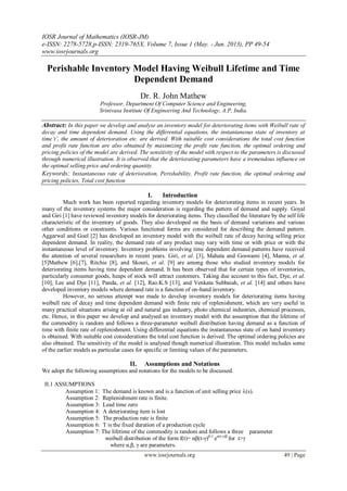 IOSR Journal of Mathematics (IOSR-JM)
e-ISSN: 2278-5728,p-ISSN: 2319-765X, Volume 7, Issue 1 (May. - Jun. 2013), PP 49-54
www.iosrjournals.org
www.iosrjournals.org 49 | Page
Perishable Inventory Model Having Weibull Lifetime and Time
Dependent Demand
Dr. R. John Mathew
Professor, Department Of Computer Science and Engineering,
Srinivasa Institute Of Engineering And Technology, A.P, India.
Abstract: In this paper we develop and analyse an inventory model for deteriorating items with Weibull rate of
decay and time dependent demand. Using the differential equations, the instantaneous state of inventory at
time‘t’, the amount of deterioration etc. are derived. With suitable cost considerations the total cost function
and profit rate function are also obtained by maximizing the profit rate function, the optimal ordering and
pricing policies of the model are derived. The sensitivity of the model with respect to the parameters is discussed
through numerical illustration. It is observed that the deteriorating parameters have a tremendous influence on
the optimal selling price and ordering quantity.
Keywords: Instantaneous rate of deterioration, Perishability, Profit rate function, the optimal ordering and
pricing policies, Total cost function
I. Introduction
Much work has been reported regarding inventory models for deteriorating items in recent years. In
many of the inventory systems the major consideration is regarding the pattern of demand and supply. Goyal
and Giri [1] have reviewed inventory models for deteriorating items. They classified the literature by the self life
characteristic of the inventory of goods. They also developed on the basis of demand variations and various
other conditions or constraints. Various functional forms are considered for describing the demand pattern.
Aggarwal and Goel [2] has developed an inventory model with the weibull rate of decay having selling price
dependent demand. In reality, the demand rate of any product may vary with time or with price or with the
instantaneous level of inventory. Inventory problems involving time dependent demand patterns have received
the attention of several researchers in recent years. Giri, et al. [3], Mahata and Goswami [4], Manna, et al.
[5]Mathew [6],[7], Ritchie [8], and Skouri, et al. [9] are among those who studied inventory models for
deteriorating items having time dependent demand. It has been observed that for certain types of inventories,
particularly consumer goods, heaps of stock will attract customers. Taking due account to this fact, Dye, et al.
[10], Lee and Dye [11], Panda, et al. [12], Rao.K.S [13], and Venkata Subbaiah, et al. [14] and others have
developed inventory models where demand rate is a function of on-hand inventory.
However, no serious attempt was made to develop inventory models for deteriorating items having
weibull rate of decay and time dependent demand with finite rate of replenishment, which are very useful in
many practical situations arising at oil and natural gas industry, photo chemical industries, chemical processes,
etc. Hence, in this paper we develop and analysed an inventory model with the assumption that the lifetime of
the commodity is random and follows a three-parameter weibull distribution having demand as a function of
time with finite rate of replenishment. Using differential equations the instantaneous state of on hand inventory
is obtained. With suitable cost considerations the total cost function is derived. The optimal ordering policies are
also obtained. The sensitivity of the model is analysed though numerical illustration. This model includes some
of the earlier models as particular cases for specific or limiting values of the parameters.
II. Assumptions and Notations
We adopt the following assumptions and notations for the models to be discussed.
II.1 ASSUMPTIONS
Assumption 1: The demand is known and is a function of unit selling price (s).
Assumption 2: Replenishment rate is finite.
Assumption 3: Lead time zero
Assumption 4: A deteriorating item is lost
Assumption 5: The production rate is finite
Assumption 6: T is the fixed duration of a production cycle
Assumption 7: The lifetime of the commodity is random and follows a three parameter
weibull distribution of the form f(t)= αβ(t-γ)β-1
eα(t-γ)β
for t>γ
where α,β, γ are parameters.
 