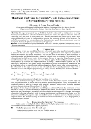 IOSR Journal of Mathematics (IOSR-JM)
e-ISSN: 2278-5728,p-ISSN: 2319-765X, Volume 7, Issue 2 (Jul. - Aug. 2013), PP 42-47
www.iosrjournals.org
www.iosrjournals.org 42 | Page
Third-kind Chebyshev Polynomials Vr(x) in Collocation Methods
of Solving Boundary value Problems
Olagunju, A. S. and Joseph Folake L.
(Department of Mathematics and Statistical Sciences, Kwara state University, Malete, Nigeria)
(Department of Mathematics, Bingham University, Karu Nasarawa State, Nigeria)
Abstract : This paper proposed the use of third-kind Chebyshev polynomials as trial functions in solving
boundary value problems via collocation method. In applying this method, two different collocation points are
considered, which are points at zeros of third-kind Chebyshev polynomials and equally-spaced points. These
points yielded different results on each considered problem, thus possessing different level of accuracy. The
method is computational very simple and attractive. Applications are equally demonstrated through numerical
examples to illustrate the efficiency and simplicity of the approach.
Keywords - Collocation method, equally-spaced point, third-kind Chebyshev polynomial, trial function, zeros of
Chebyshev polynomial
I. INTRODUCTION
The use of first- and second-kind Chebyshev polynomials has over the years been thoroughly explored
in literatures, this cuts across a good number of areas such as approximation, series expansion, interpolation,
solution of differential and integral equations [1]. The idea that there are four kinds of these polynomials as
projected by Mason and Handscomb strongly leads to an extended range of application [2]. Properties of these
polynomials and available proven results further enhanced their use in improving the performance of many
available numerical methods. For instance Taiwo and Olagunju applied the first-kind polynomials in enhancing
results produced by collocation and comparison methods of solving 4th
order differential equations (see [3]). A
good number of researchers have equally applied this first-kind polynomial in formulation of basis function and
as perturbation tools in solving differential and integral equations. This in essence is due to minimax property of
this polynomial. In this paper however, our aim is to apply this Jacobi related polynomials Vr(x) which is
referred to as third-kind Chebyshev polynomials [2] in solving nth order Boundary value problem of the form:
)1()(... 012
2
21
1
1 xfy
dx
dy
dx
yd
dx
yd
dx
yd
n
n
nn
n
nn
n
n  



 
with sufficient conditions attached to the physical boundaries of the problem.
This problem arises in a good number of scientific studies, for instance equation (1) when order n=1
finds relevant application in growth and decay problems, temperature problems, falling body problems and
orthogonal trajectories while n=2 (second order equation) adequately models spring problems, buoyancy
problems, electrical circuits problems and etc. ([1], [4],[5])
The purpose of this study is to apply third-kind Chebyshev polynomial Vr(x) in the construction of basis
function for solving (1) via collocation method. In applying this method, two basic type of collocation points are
applied, the first is according to Lanczos [6-7], who introduced it as collocation points at the roots of orthogonal
polynomials (orthogonal collocation), while the second is collocation at equi-distance points. By the use of this
polynomial as trial function, equation (1) is converted into system of algebraic equations which in essence are
simpler to handle. For problems existing in intervals other than natural interval [-1 1] of the polynomial, a
shifting technique is adopted.
II. DEFINITIONS OF CHEBYSHEV POLYNOMIALS
In this section we briefly look at basic definition of Chebyshev polynomials; this is needed in order to
understand the relationship between the applied polynomial.
2.1 Chebyshev polynomial of the first kind )(xTr
The Chebyshev polynomial of the first kind )(xTr is defined as:
 