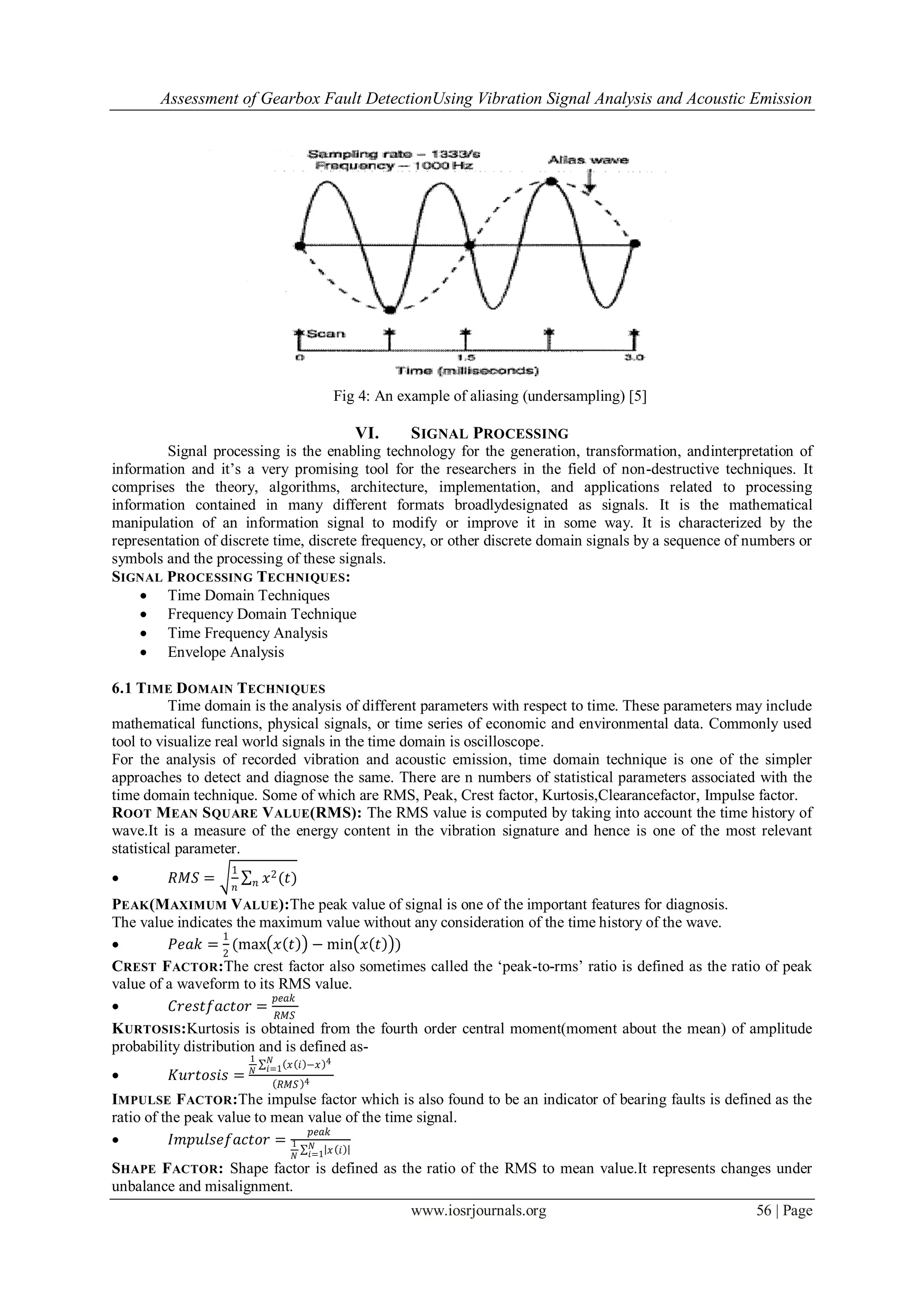 Assessment of Gearbox Fault DetectionUsing Vibration Signal Analysis and Acoustic Emission
www.iosrjournals.org 56 | Page
Fig 4: An example of aliasing (undersampling) [5]
VI. SIGNAL PROCESSING
Signal processing is the enabling technology for the generation, transformation, andinterpretation of
information and it‟s a very promising tool for the researchers in the field of non-destructive techniques. It
comprises the theory, algorithms, architecture, implementation, and applications related to processing
information contained in many different formats broadlydesignated as signals. It is the mathematical
manipulation of an information signal to modify or improve it in some way. It is characterized by the
representation of discrete time, discrete frequency, or other discrete domain signals by a sequence of numbers or
symbols and the processing of these signals.
SIGNAL PROCESSING TECHNIQUES:
 Time Domain Techniques
 Frequency Domain Technique
 Time Frequency Analysis
 Envelope Analysis
6.1 TIME DOMAIN TECHNIQUES
Time domain is the analysis of different parameters with respect to time. These parameters may include
mathematical functions, physical signals, or time series of economic and environmental data. Commonly used
tool to visualize real world signals in the time domain is oscilloscope.
For the analysis of recorded vibration and acoustic emission, time domain technique is one of the simpler
approaches to detect and diagnose the same. There are n numbers of statistical parameters associated with the
time domain technique. Some of which are RMS, Peak, Crest factor, Kurtosis,Clearancefactor, Impulse factor.
ROOT MEAN SQUARE VALUE(RMS): The RMS value is computed by taking into account the time history of
wave.It is a measure of the energy content in the vibration signature and hence is one of the most relevant
statistical parameter.
 𝑅𝑀𝑆 =
1
𝑛
𝑥2(𝑡)𝑛
PEAK(MAXIMUM VALUE):The peak value of signal is one of the important features for diagnosis.
The value indicates the maximum value without any consideration of the time history of the wave.
 𝑃𝑒𝑎𝑘 =
1
2
(max 𝑥 𝑡 − min 𝑥 𝑡 )
CREST FACTOR:The crest factor also sometimes called the „peak-to-rms‟ ratio is defined as the ratio of peak
value of a waveform to its RMS value.
 𝐶𝑟𝑒𝑠𝑡𝑓𝑎𝑐𝑡𝑜𝑟 =
𝑝𝑒𝑎𝑘
𝑅𝑀𝑆
KURTOSIS:Kurtosis is obtained from the fourth order central moment(moment about the mean) of amplitude
probability distribution and is defined as-
 𝐾𝑢𝑟𝑡𝑜𝑠𝑖𝑠 =
1
𝑁
𝑥 𝑖 −𝑥 4𝑁
𝑖=1
𝑅𝑀𝑆 4
IMPULSE FACTOR:The impulse factor which is also found to be an indicator of bearing faults is defined as the
ratio of the peak value to mean value of the time signal.
 𝐼𝑚𝑝𝑢𝑙𝑠𝑒𝑓𝑎𝑐𝑡𝑜𝑟 =
𝑝𝑒𝑎𝑘
1
𝑁
𝑥 𝑖𝑁
𝑖=1
SHAPE FACTOR: Shape factor is defined as the ratio of the RMS to mean value.It represents changes under
unbalance and misalignment.
 