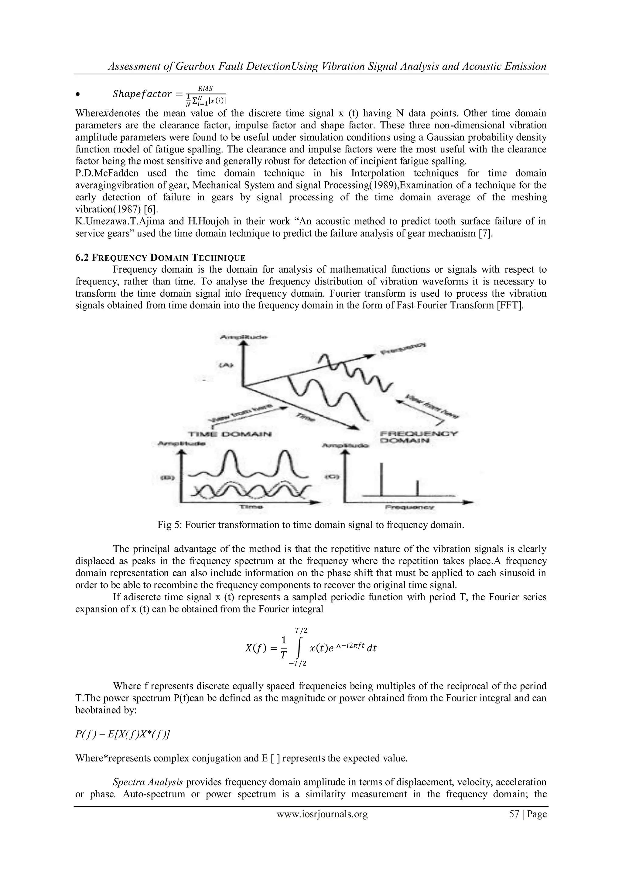 Assessment of Gearbox Fault DetectionUsing Vibration Signal Analysis and Acoustic Emission
www.iosrjournals.org 57 | Page
 𝑆𝑕𝑎𝑝𝑒𝑓𝑎𝑐𝑡𝑜𝑟 =
𝑅𝑀𝑆
1
𝑁
𝑥 𝑖𝑁
𝑖=1
Where𝑥denotes the mean value of the discrete time signal x (t) having N data points. Other time domain
parameters are the clearance factor, impulse factor and shape factor. These three non-dimensional vibration
amplitude parameters were found to be useful under simulation conditions using a Gaussian probability density
function model of fatigue spalling. The clearance and impulse factors were the most useful with the clearance
factor being the most sensitive and generally robust for detection of incipient fatigue spalling.
P.D.McFadden used the time domain technique in his Interpolation techniques for time domain
averagingvibration of gear, Mechanical System and signal Processing(1989),Examination of a technique for the
early detection of failure in gears by signal processing of the time domain average of the meshing
vibration(1987) [6].
K.Umezawa.T.Ajima and H.Houjoh in their work “An acoustic method to predict tooth surface failure of in
service gears” used the time domain technique to predict the failure analysis of gear mechanism [7].
6.2 FREQUENCY DOMAIN TECHNIQUE
Frequency domain is the domain for analysis of mathematical functions or signals with respect to
frequency, rather than time. To analyse the frequency distribution of vibration waveforms it is necessary to
transform the time domain signal into frequency domain. Fourier transform is used to process the vibration
signals obtained from time domain into the frequency domain in the form of Fast Fourier Transform [FFT].
Fig 5: Fourier transformation to time domain signal to frequency domain.
The principal advantage of the method is that the repetitive nature of the vibration signals is clearly
displaced as peaks in the frequency spectrum at the frequency where the repetition takes place.A frequency
domain representation can also include information on the phase shift that must be applied to each sinusoid in
order to be able to recombine the frequency components to recover the original time signal.
If adiscrete time signal x (t) represents a sampled periodic function with period T, the Fourier series
expansion of x (t) can be obtained from the Fourier integral
𝑋 𝑓 =
1
𝑇
𝑥 𝑡 𝑒
𝑇/2
−𝑇/2
^−𝑖2𝜋𝑓𝑡
𝑑𝑡
Where f represents discrete equally spaced frequencies being multiples of the reciprocal of the period
T.The power spectrum P(f)can be defined as the magnitude or power obtained from the Fourier integral and can
beobtained by:
P( f ) = E[X( f )X*( f )]
Where*represents complex conjugation and E [ ] represents the expected value.
Spectra Analysis provides frequency domain amplitude in terms of displacement, velocity, acceleration
or phase. Auto-spectrum or power spectrum is a similarity measurement in the frequency domain; the
 