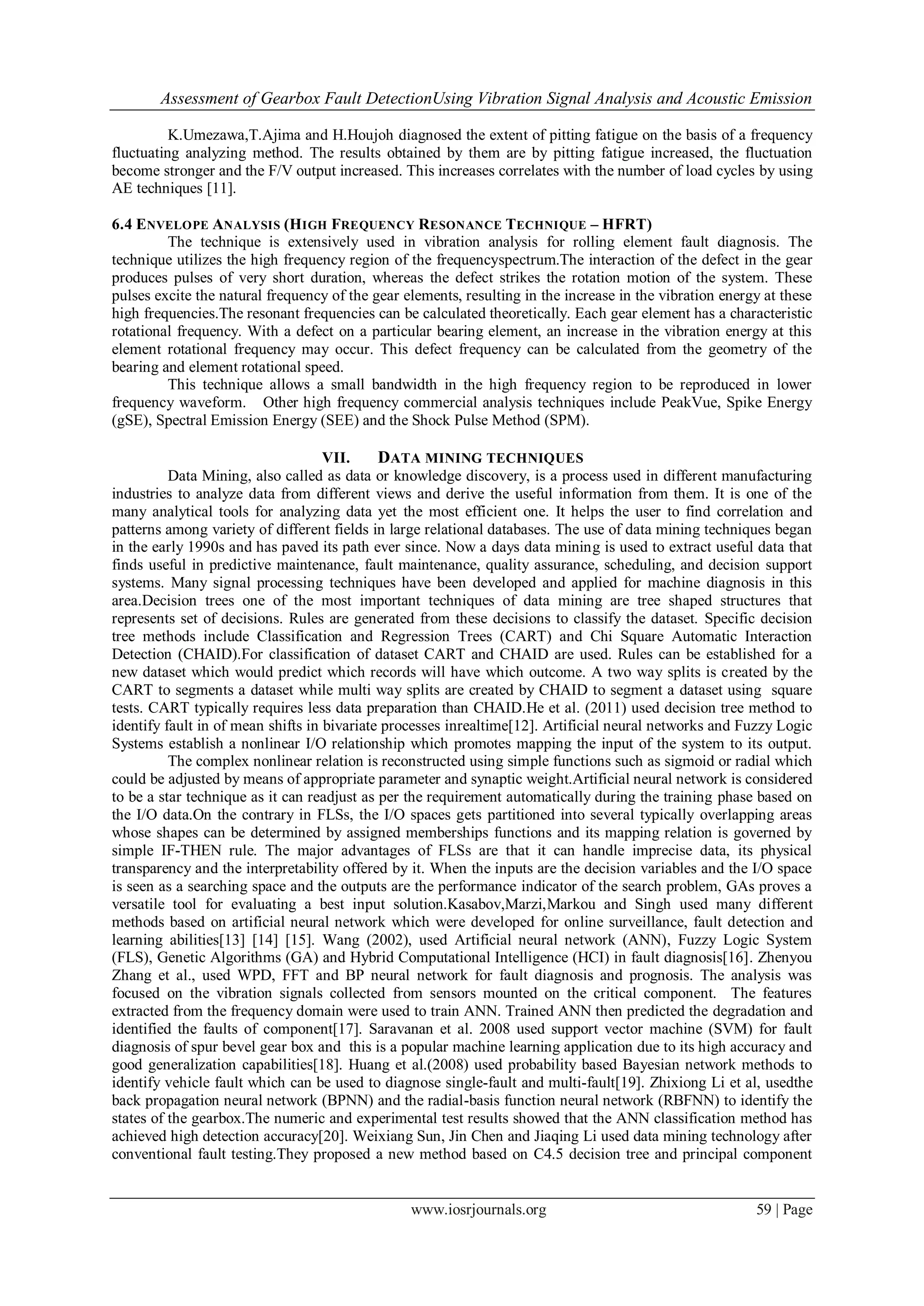Assessment of Gearbox Fault DetectionUsing Vibration Signal Analysis and Acoustic Emission
www.iosrjournals.org 59 | Page
K.Umezawa,T.Ajima and H.Houjoh diagnosed the extent of pitting fatigue on the basis of a frequency
fluctuating analyzing method. The results obtained by them are by pitting fatigue increased, the fluctuation
become stronger and the F/V output increased. This increases correlates with the number of load cycles by using
AE techniques [11].
6.4 ENVELOPE ANALYSIS (HIGH FREQUENCY RESONANCE TECHNIQUE – HFRT)
The technique is extensively used in vibration analysis for rolling element fault diagnosis. The
technique utilizes the high frequency region of the frequencyspectrum.The interaction of the defect in the gear
produces pulses of very short duration, whereas the defect strikes the rotation motion of the system. These
pulses excite the natural frequency of the gear elements, resulting in the increase in the vibration energy at these
high frequencies.The resonant frequencies can be calculated theoretically. Each gear element has a characteristic
rotational frequency. With a defect on a particular bearing element, an increase in the vibration energy at this
element rotational frequency may occur. This defect frequency can be calculated from the geometry of the
bearing and element rotational speed.
This technique allows a small bandwidth in the high frequency region to be reproduced in lower
frequency waveform. Other high frequency commercial analysis techniques include PeakVue, Spike Energy
(gSE), Spectral Emission Energy (SEE) and the Shock Pulse Method (SPM).
VII. DATA MINING TECHNIQUES
Data Mining, also called as data or knowledge discovery, is a process used in different manufacturing
industries to analyze data from different views and derive the useful information from them. It is one of the
many analytical tools for analyzing data yet the most efficient one. It helps the user to find correlation and
patterns among variety of different fields in large relational databases. The use of data mining techniques began
in the early 1990s and has paved its path ever since. Now a days data mining is used to extract useful data that
finds useful in predictive maintenance, fault maintenance, quality assurance, scheduling, and decision support
systems. Many signal processing techniques have been developed and applied for machine diagnosis in this
area.Decision trees one of the most important techniques of data mining are tree shaped structures that
represents set of decisions. Rules are generated from these decisions to classify the dataset. Specific decision
tree methods include Classification and Regression Trees (CART) and Chi Square Automatic Interaction
Detection (CHAID).For classification of dataset CART and CHAID are used. Rules can be established for a
new dataset which would predict which records will have which outcome. A two way splits is created by the
CART to segments a dataset while multi way splits are created by CHAID to segment a dataset using square
tests. CART typically requires less data preparation than CHAID.He et al. (2011) used decision tree method to
identify fault in of mean shifts in bivariate processes inrealtime[12]. Artificial neural networks and Fuzzy Logic
Systems establish a nonlinear I/O relationship which promotes mapping the input of the system to its output.
The complex nonlinear relation is reconstructed using simple functions such as sigmoid or radial which
could be adjusted by means of appropriate parameter and synaptic weight.Artificial neural network is considered
to be a star technique as it can readjust as per the requirement automatically during the training phase based on
the I/O data.On the contrary in FLSs, the I/O spaces gets partitioned into several typically overlapping areas
whose shapes can be determined by assigned memberships functions and its mapping relation is governed by
simple IF-THEN rule. The major advantages of FLSs are that it can handle imprecise data, its physical
transparency and the interpretability offered by it. When the inputs are the decision variables and the I/O space
is seen as a searching space and the outputs are the performance indicator of the search problem, GAs proves a
versatile tool for evaluating a best input solution.Kasabov,Marzi,Markou and Singh used many different
methods based on artificial neural network which were developed for online surveillance, fault detection and
learning abilities[13] [14] [15]. Wang (2002), used Artificial neural network (ANN), Fuzzy Logic System
(FLS), Genetic Algorithms (GA) and Hybrid Computational Intelligence (HCI) in fault diagnosis[16]. Zhenyou
Zhang et al., used WPD, FFT and BP neural network for fault diagnosis and prognosis. The analysis was
focused on the vibration signals collected from sensors mounted on the critical component. The features
extracted from the frequency domain were used to train ANN. Trained ANN then predicted the degradation and
identified the faults of component[17]. Saravanan et al. 2008 used support vector machine (SVM) for fault
diagnosis of spur bevel gear box and this is a popular machine learning application due to its high accuracy and
good generalization capabilities[18]. Huang et al.(2008) used probability based Bayesian network methods to
identify vehicle fault which can be used to diagnose single-fault and multi-fault[19]. Zhixiong Li et al, usedthe
back propagation neural network (BPNN) and the radial-basis function neural network (RBFNN) to identify the
states of the gearbox.The numeric and experimental test results showed that the ANN classification method has
achieved high detection accuracy[20]. Weixiang Sun, Jin Chen and Jiaqing Li used data mining technology after
conventional fault testing.They proposed a new method based on C4.5 decision tree and principal component
 