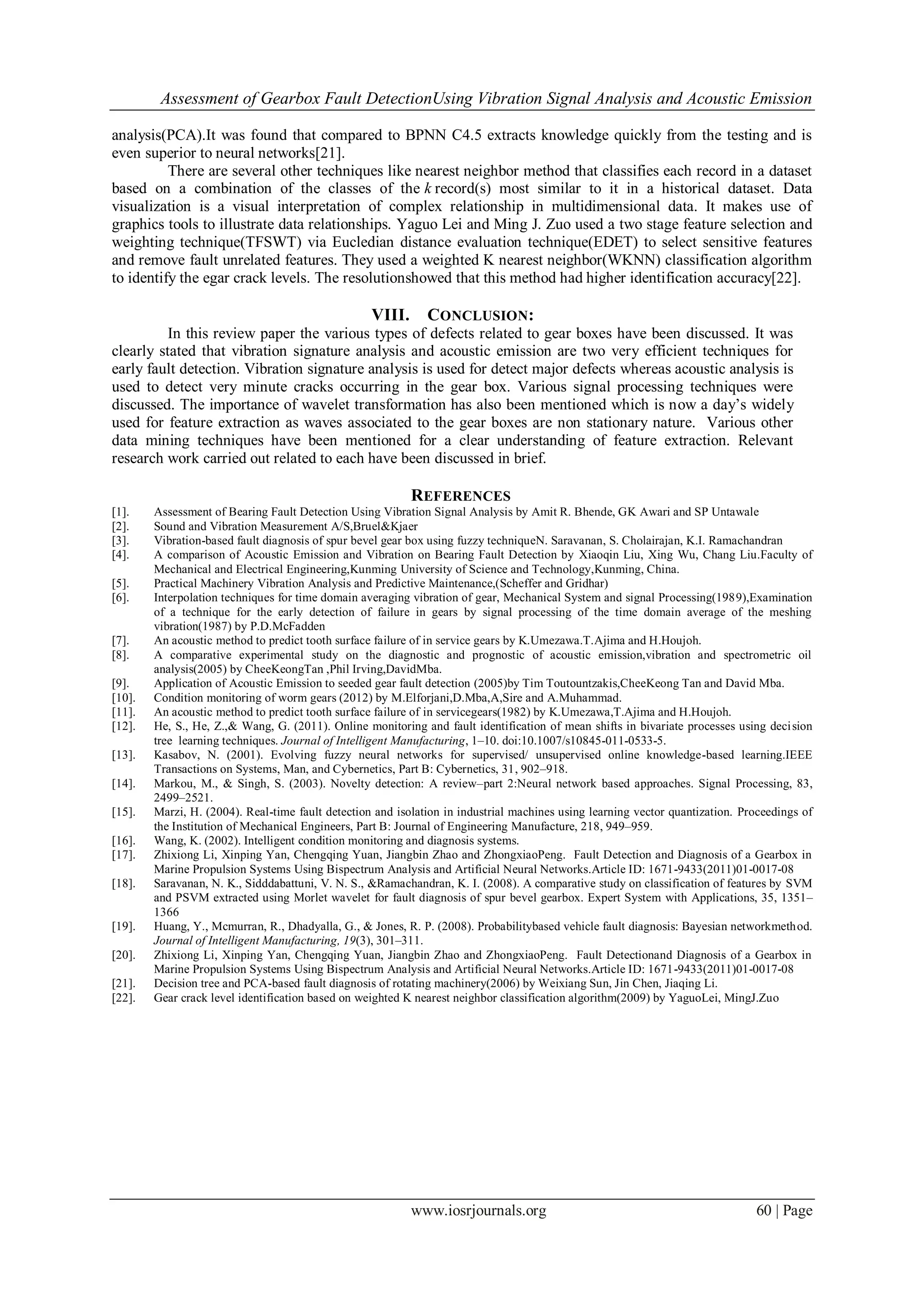 Assessment of Gearbox Fault DetectionUsing Vibration Signal Analysis and Acoustic Emission
www.iosrjournals.org 60 | Page
analysis(PCA).It was found that compared to BPNN C4.5 extracts knowledge quickly from the testing and is
even superior to neural networks[21].
There are several other techniques like nearest neighbor method that classifies each record in a dataset
based on a combination of the classes of the k record(s) most similar to it in a historical dataset. Data
visualization is a visual interpretation of complex relationship in multidimensional data. It makes use of
graphics tools to illustrate data relationships. Yaguo Lei and Ming J. Zuo used a two stage feature selection and
weighting technique(TFSWT) via Eucledian distance evaluation technique(EDET) to select sensitive features
and remove fault unrelated features. They used a weighted K nearest neighbor(WKNN) classification algorithm
to identify the egar crack levels. The resolutionshowed that this method had higher identification accuracy[22].
VIII. CONCLUSION:
In this review paper the various types of defects related to gear boxes have been discussed. It was
clearly stated that vibration signature analysis and acoustic emission are two very efficient techniques for
early fault detection. Vibration signature analysis is used for detect major defects whereas acoustic analysis is
used to detect very minute cracks occurring in the gear box. Various signal processing techniques were
discussed. The importance of wavelet transformation has also been mentioned which is now a day‟s widely
used for feature extraction as waves associated to the gear boxes are non stationary nature. Various other
data mining techniques have been mentioned for a clear understanding of feature extraction. Relevant
research work carried out related to each have been discussed in brief.
REFERENCES
[1]. Assessment of Bearing Fault Detection Using Vibration Signal Analysis by Amit R. Bhende, GK Awari and SP Untawale
[2]. Sound and Vibration Measurement A/S,Bruel&Kjaer
[3]. Vibration-based fault diagnosis of spur bevel gear box using fuzzy techniqueN. Saravanan, S. Cholairajan, K.I. Ramachandran
[4]. A comparison of Acoustic Emission and Vibration on Bearing Fault Detection by Xiaoqin Liu, Xing Wu, Chang Liu.Faculty of
Mechanical and Electrical Engineering,Kunming University of Science and Technology,Kunming, China.
[5]. Practical Machinery Vibration Analysis and Predictive Maintenance,(Scheffer and Gridhar)
[6]. Interpolation techniques for time domain averaging vibration of gear, Mechanical System and signal Processing(1989),Examination
of a technique for the early detection of failure in gears by signal processing of the time domain average of the meshing
vibration(1987) by P.D.McFadden
[7]. An acoustic method to predict tooth surface failure of in service gears by K.Umezawa.T.Ajima and H.Houjoh.
[8]. A comparative experimental study on the diagnostic and prognostic of acoustic emission,vibration and spectrometric oil
analysis(2005) by CheeKeongTan ,Phil Irving,DavidMba.
[9]. Application of Acoustic Emission to seeded gear fault detection (2005)by Tim Toutountzakis,CheeKeong Tan and David Mba.
[10]. Condition monitoring of worm gears (2012) by M.Elforjani,D.Mba,A,Sire and A.Muhammad.
[11]. An acoustic method to predict tooth surface failure of in servicegears(1982) by K.Umezawa,T.Ajima and H.Houjoh.
[12]. He, S., He, Z.,& Wang, G. (2011). Online monitoring and fault identification of mean shifts in bivariate processes using decision
tree learning techniques. Journal of Intelligent Manufacturing, 1–10. doi:10.1007/s10845-011-0533-5.
[13]. Kasabov, N. (2001). Evolving fuzzy neural networks for supervised/ unsupervised online knowledge-based learning.IEEE
Transactions on Systems, Man, and Cybernetics, Part B: Cybernetics, 31, 902–918.
[14]. Markou, M., & Singh, S. (2003). Novelty detection: A review–part 2:Neural network based approaches. Signal Processing, 83,
2499–2521.
[15]. Marzi, H. (2004). Real-time fault detection and isolation in industrial machines using learning vector quantization. Proceedings of
the Institution of Mechanical Engineers, Part B: Journal of Engineering Manufacture, 218, 949–959.
[16]. Wang, K. (2002). Intelligent condition monitoring and diagnosis systems.
[17]. Zhixiong Li, Xinping Yan, Chengqing Yuan, Jiangbin Zhao and ZhongxiaoPeng. Fault Detection and Diagnosis of a Gearbox in
Marine Propulsion Systems Using Bispectrum Analysis and Artificial Neural Networks.Article ID: 1671-9433(2011)01-0017-08
[18]. Saravanan, N. K., Sidddabattuni, V. N. S., &Ramachandran, K. I. (2008). A comparative study on classification of features by SVM
and PSVM extracted using Morlet wavelet for fault diagnosis of spur bevel gearbox. Expert System with Applications, 35, 1351–
1366
[19]. Huang, Y., Mcmurran, R., Dhadyalla, G., & Jones, R. P. (2008). Probabilitybased vehicle fault diagnosis: Bayesian networkmethod.
Journal of Intelligent Manufacturing, 19(3), 301–311.
[20]. Zhixiong Li, Xinping Yan, Chengqing Yuan, Jiangbin Zhao and ZhongxiaoPeng. Fault Detectionand Diagnosis of a Gearbox in
Marine Propulsion Systems Using Bispectrum Analysis and Artificial Neural Networks.Article ID: 1671-9433(2011)01-0017-08
[21]. Decision tree and PCA-based fault diagnosis of rotating machinery(2006) by Weixiang Sun, Jin Chen, Jiaqing Li.
[22]. Gear crack level identification based on weighted K nearest neighbor classification algorithm(2009) by YaguoLei, MingJ.Zuo
 