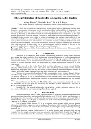 IOSR Journal of Electronics and Communication Engineering (IOSR-JECE)
e-ISSN: 2278-2834,p- ISSN: 2278-8735.Volume 7, Issue 5 (Sep. - Oct. 2013), PP 38-42
www.iosrjournals.org
www.iosrjournals.org 38 | Page
Efficient Utilization of Bandwidth in Location Aided Routing
Manoj Sharma1
, Maninder Kaur2
, Dr K V P Singh3
1,2,3
(ECE, Doaba Institute of Engineering & Technology/ Punjab Technical University, India)
Abstract : Earlier work on routing MANETs developed several routing protocols, which finds available route
from source to destination without taking into the consideration of Band width availability for data transfer, and
they frequently fails to discover stable routes between source and destination. As a result of that there is a large
numbers of discarding of data packets as well as overloading of packets as the consequences of that large
wastage of band width. EUBLAR (Efficient Utilization of band width in Location Aided Routing) protocol is
introduced in this proposed work, which is capable of calculating the available band width of all the
intermediate nodes between source and destination. In this proposed protocol find the minimum available band
width of all the intermediate nodes between source and destination and then according to that band width sends
the data packets over that path. The EUBLAR can effectively utilized the wastage of band width and every single
band width can be used for data transfer can be used over entirely configured network. In this way we can
increase the quality of service of the Ad- hoc network in terms of bandwidth.
Keywords: Ad Hoc Networks, Global Positioning System, Maximum & Minimum slopes, Minimum available
Bandwidth, Time to Live
I. INTRODUCTION
Nowadays, in the competitive world, wireless communication between the mobile users is becoming
more popular than it was even before. Every single person in this world makes use of wireless communication.
This can happen only because of recent technological advances in lap top computer and wireless data
communication devices, such as wireless modems and wireless LANs. This has lead to the lower prices and
enabling us to higher data rates, are the two main reasons why mobile communication continues to go for a
rapid growth.
Military as well as the civilian World, both are taking advantages of mobile network. Initially
enhancing military communications in the battle field or in the areas hit by natural disasters, wireless network
with the time being spent, found their way into civilian life also. Nowadays, people are using these networks in
colleges, universities, schools, companies, cafes, and public gathering, such as conferences etc.
Wireless network consist of numbers of nodes communicating over a wireless channel. Wireless
network basically divided into two main category i.e. Infrastructure base wireless networks and mobile Ad –
Hoc Network (MANETs). In case of Infrastructure base wireless networks, all the nodes communicate directly
with the base stations that are responsible for controlling all transmission and forwarding data into intended
users.
In case of mobile Ad – Hoc Network (MANETs), mobiles nodes communicate directly with each other
and without the use of access point and we can say that they have no fixed infrastructure. The nodes in
MANETs may be routers or hosts.
In mobile Ad – Hoc Network, all the nodes form an arbitrary topology, where the routers are free to
move in any random fashion and they can arrange themselves as required.
II. RELATED WORK
In recent times the use of GPS (Global Positioning System) is quite often in routing protocols and there
are many routing protocols have been proposed which make the use of GPS. GPS scheme uses the concept of
forwarding region. An intermediate node forwards the data packets to next intermediate node only if it lies in
with forwarding region. The GPS plays an important role in all location based routing protocols like LAR,
LARDAR, ILAR, LBPAR, ELBPAR etc.
LAR (Location Aided Routing) [3] is an on demand routing protocol which uses the location
information to identify the request zone and expected zone. Request zone in this protocol is the rectangular area
including both the sender as well receiver. This protocol helps in decreasing the routing overhead by decreasing
the search area.
ILAR (Improved Location Aided Routing) [7] is another location based technique which uses the
concept of base line lying in between the source and destination node. Node which is closest to line of sight will
be chosen next intermediate node. The transmitting node checks the distance of every neighboring node from
 