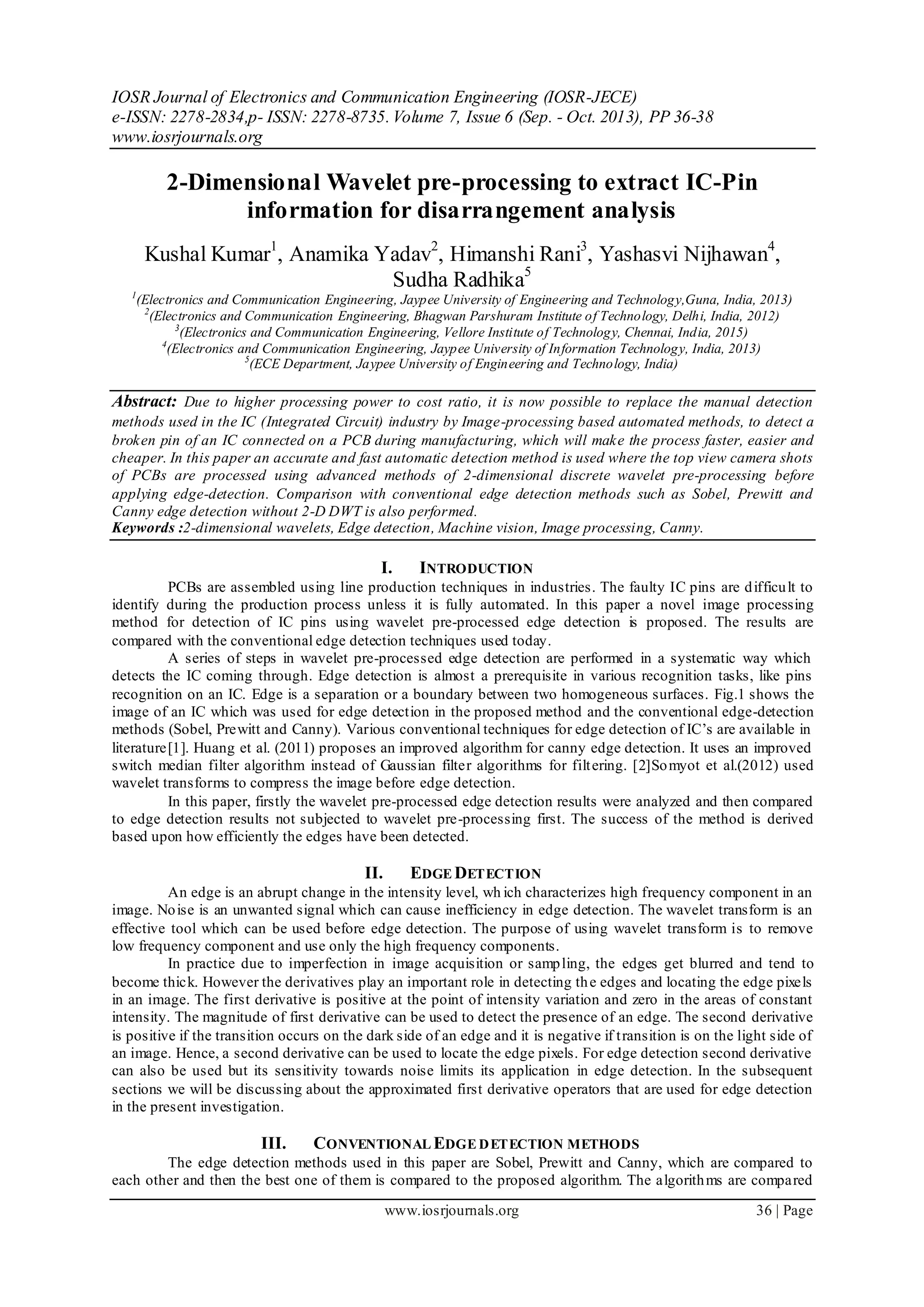 IOSR Journal of Electronics and Communication Engineering (IOSR-JECE)
e-ISSN: 2278-2834,p- ISSN: 2278-8735. Volume 7, Issue 6 (Sep. - Oct. 2013), PP 36-38
www.iosrjournals.org
www.iosrjournals.org 36 | Page
2-Dimensional Wavelet pre-processing to extract IC-Pin
information for disarrangement analysis
Kushal Kumar1
, Anamika Yadav2
, Himanshi Rani3
, Yashasvi Nijhawan4
,
Sudha Radhika5
1
(Electronics and Communication Engineering, Jaypee University of Engineering and Technology,Guna, India, 2013)
2
(Electronics and Communication Engineering, Bhagwan Parshuram Institute of Technology, Delhi, India, 2012)
3
(Electronics and Communication Engineering, Vellore Institute of Technology, Chennai, India, 2015)
4
(Electronics and Communication Engineering, Jaypee University of Information Technology, India, 2013)
5
(ECE Department, Jaypee University of Engineering and Technology, India)
Abstract: Due to higher processing power to cost ratio, it is now possible to replace the manual detection
methods used in the IC (Integrated Circuit) industry by Image-processing based automated methods, to detect a
broken pin of an IC connected on a PCB during manufacturing, which will make the process faster, easier and
cheaper. In this paper an accurate and fast automatic detection method is used where the top view camera shots
of PCBs are processed using advanced methods of 2-dimensional discrete wavelet pre-processing before
applying edge-detection. Comparison with conventional edge detection methods such as Sobel, Prewitt and
Canny edge detection without 2-D DWT is also performed.
Keywords :2-dimensional wavelets, Edge detection, Machine vision, Image processing, Canny.
I. INTRODUCTION
PCBs are assembled using line production techniques in industries. The faulty IC pins are difficult to
identify during the production process unless it is fully automated. In this paper a novel image processing
method for detection of IC pins using wavelet pre-processed edge detection is proposed. The results are
compared with the conventional edge detection techniques used today.
A series of steps in wavelet pre-processed edge detection are performed in a systematic way which
detects the IC coming through. Edge detection is almost a prerequisite in various recognition tasks, like pins
recognition on an IC. Edge is a separation or a boundary between two homogeneous surfaces. Fig.1 shows the
image of an IC which was used for edge detection in the proposed method and the conventional edge-detection
methods (Sobel, Prewitt and Canny). Various conventional techniques for edge detection of IC’s are available in
literature[1]. Huang et al. (2011) proposes an improved algorithm for canny edge detection. It uses an improved
switch median filter algorithm instead of Gaussian filter algorithms for filtering. [2]Somyot et al.(2012) used
wavelet transforms to compress the image before edge detection.
In this paper, firstly the wavelet pre-processed edge detection results were analyzed and then compared
to edge detection results not subjected to wavelet pre-processing first. The success of the method is derived
based upon how efficiently the edges have been detected.
II. EDGE DETECTION
An edge is an abrupt change in the intensity level, wh ich characterizes high frequency component in an
image. Noise is an unwanted signal which can cause inefficiency in edge detection. The wavelet transform is an
effective tool which can be used before edge detection. The purpose of using wavelet transform is to remove
low frequency component and use only the high frequency components.
In practice due to imperfection in image acquisition or sampling, the edges get blurred and tend to
become thick. However the derivatives play an important role in detecting the edges and locating the edge pixels
in an image. The first derivative is positive at the point of intensity variation and zero in the areas of constant
intensity. The magnitude of first derivative can be used to detect the presence of an edge. The second derivative
is positive if the transition occurs on the dark side of an edge and it is negative if transition is on the light side of
an image. Hence, a second derivative can be used to locate the edge pixels. For edge detection second derivative
can also be used but its sensitivity towards noise limits its application in edge detection. In the subsequent
sections we will be discussing about the approximated first derivative operators that are used for edge detection
in the present investigation.
III. CONVENTIONAL EDGE DETECTION METHODS
The edge detection methods used in this paper are Sobel, Prewitt and Canny, which are compared to
each other and then the best one of them is compared to the proposed algorithm. The algorithms are compared
 
