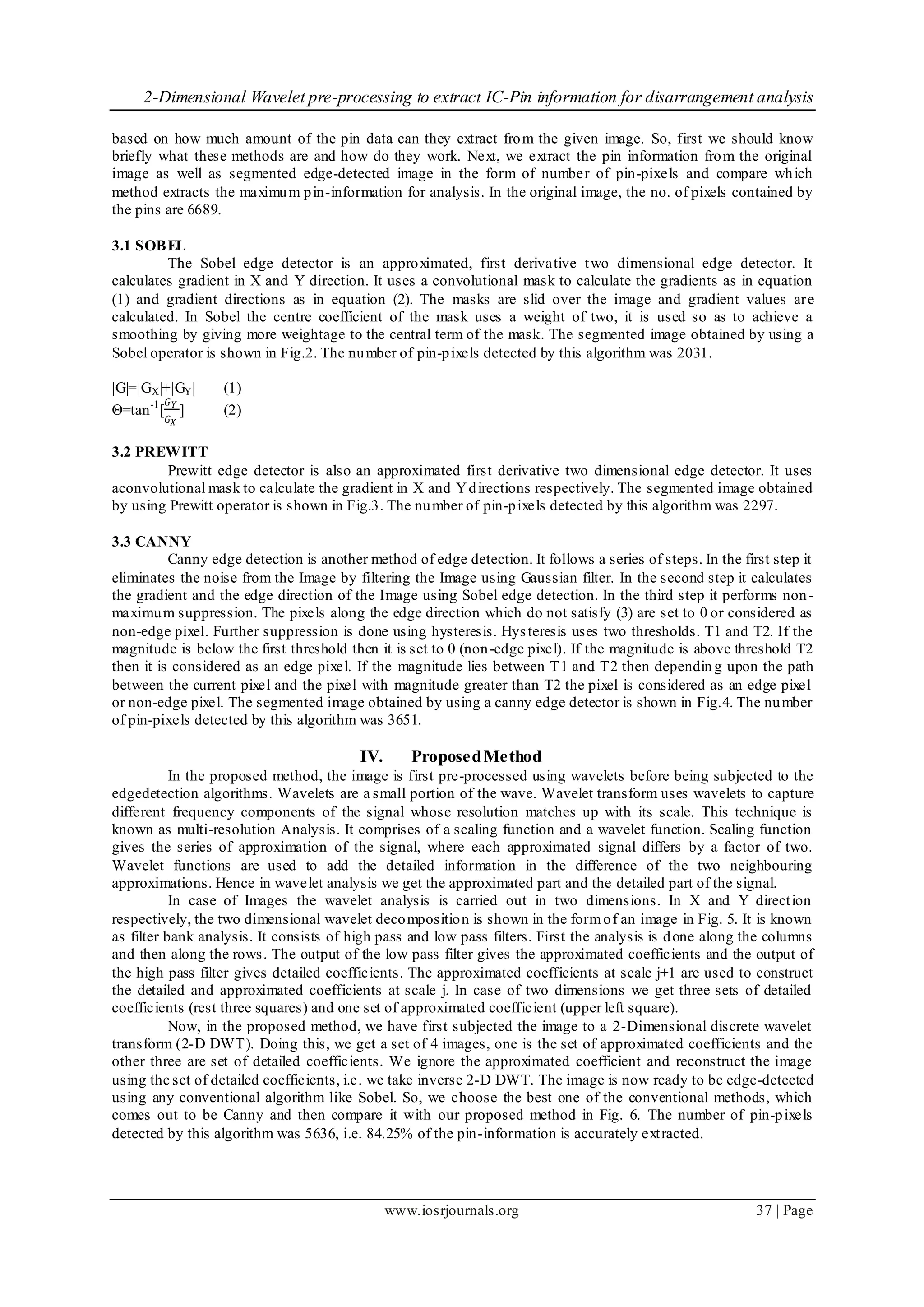 2-Dimensional Wavelet pre-processing to extract IC-Pin information for disarrangement analysis
www.iosrjournals.org 37 | Page
based on how much amount of the pin data can they extract from the given image. So, first we should know
briefly what these methods are and how do they work. Next, we extract the pin information from the original
image as well as segmented edge-detected image in the form of number of pin-pixels and compare which
method extracts the maximum pin-information for analysis. In the original image, the no. of pixels contained by
the pins are 6689.
3.1 SOBEL
The Sobel edge detector is an approximated, first derivative two dimensional edge detector. It
calculates gradient in X and Y direction. It uses a convolutional mask to calculate the gradients as in equation
(1) and gradient directions as in equation (2). The masks are slid over the image and gradient values are
calculated. In Sobel the centre coefficient of the mask uses a weight of two, it is used so as to achieve a
smoothing by giving more weightage to the central term of the mask. The segmented image obtained by using a
Sobel operator is shown in Fig.2. The number of pin-pixels detected by this algorithm was 2031.
|G|=|GX|+|GY| (1)
Θ=tan-1
[
𝐺 𝑌
𝐺 𝑋
] (2)
3.2 PREWITT
Prewitt edge detector is also an approximated first derivative two dimensional edge detector. It uses
aconvolutional mask to calculate the gradient in X and Ydirections respectively. The segmented image obtained
by using Prewitt operator is shown in Fig.3. The number of pin-pixels detected by this algorithm was 2297.
3.3 CANNY
Canny edge detection is another method of edge detection. It follows a series of steps. In the first step it
eliminates the noise from the Image by filtering the Image using Gaussian filter. In the second step it calculates
the gradient and the edge direction of the Image using Sobel edge detection. In the third step it performs non-
maximum suppression. The pixels along the edge direction which do not satisfy (3) are set to 0 or considered as
non-edge pixel. Further suppression is done using hysteresis. Hysteresis uses two thresholds. T1 and T2. If the
magnitude is below the first threshold then it is set to 0 (non-edge pixel). If the magnitude is above threshold T2
then it is considered as an edge pixel. If the magnitude lies between T1 and T2 then dependin g upon the path
between the current pixel and the pixel with magnitude greater than T2 the pixel is considered as an edge pixel
or non-edge pixel. The segmented image obtained by using a canny edge detector is shown in Fig.4. The number
of pin-pixels detected by this algorithm was 3651.
IV. ProposedMethod
In the proposed method, the image is first pre-processed using wavelets before being subjected to the
edgedetection algorithms. Wavelets are a small portion of the wave. Wavelet transform uses wavelets to capture
different frequency components of the signal whose resolution matches up with its scale. This technique is
known as multi-resolution Analysis. It comprises of a scaling function and a wavelet function. Scaling function
gives the series of approximation of the signal, where each approximated signal differs by a factor of two.
Wavelet functions are used to add the detailed information in the difference of the two neighbouring
approximations. Hence in wavelet analysis we get the approximated part and the detailed part of the signal.
In case of Images the wavelet analysis is carried out in two dimensions. In X and Y direction
respectively, the two dimensional wavelet decomposition is shown in the formof an image in Fig. 5. It is known
as filter bank analysis. It consists of high pass and low pass filters. First the analysis is done along the columns
and then along the rows. The output of the low pass filter gives the approximated coefficients and the output of
the high pass filter gives detailed coefficients. The approximated coefficients at scale j+1 are used to construct
the detailed and approximated coefficients at scale j. In case of two dimensions we get three sets of detailed
coefficients (rest three squares) and one set of approximated coefficient (upper left square).
Now, in the proposed method, we have first subjected the image to a 2-Dimensional discrete wavelet
transform (2-D DWT). Doing this, we get a set of 4 images, one is the set of approximated coefficients and the
other three are set of detailed coefficients. We ignore the approximated coefficient and reconstruct the image
using the set of detailed coefficients, i.e. we take inverse 2-D DWT. The image is now ready to be edge-detected
using any conventional algorithm like Sobel. So, we choose the best one of the conventional methods, which
comes out to be Canny and then compare it with our proposed method in Fig. 6. The number of pin-pixels
detected by this algorithm was 5636, i.e. 84.25% of the pin-information is accurately extracted.
 