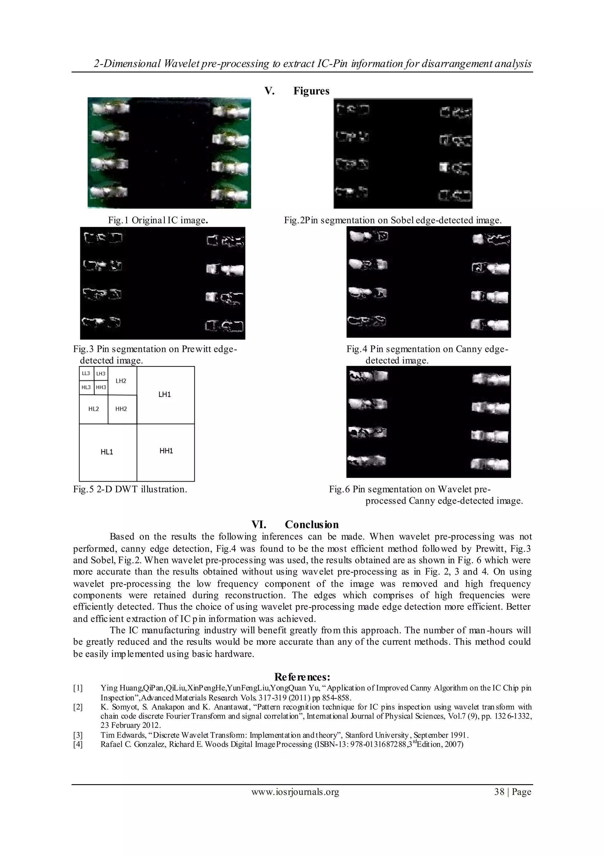 2-Dimensional Wavelet pre-processing to extract IC-Pin information for disarrangement analysis
www.iosrjournals.org 38 | Page
V. Figures
Fig.1 Original IC image. Fig.2Pin segmentation on Sobel edge-detected image.
Fig.3 Pin segmentation on Prewitt edge- Fig.4 Pin segmentation on Canny edge-
detected image. detected image.
Fig.5 2-D DWT illustration. Fig.6 Pin segmentation on Wavelet pre-
processed Canny edge-detected image.
VI. Conclusion
Based on the results the following inferences can be made. When wavelet pre-processing was not
performed, canny edge detection, Fig.4 was found to be the most efficient method followed by Prewitt, Fig.3
and Sobel, Fig.2. When wavelet pre-processing was used, the results obtained are as shown in Fig. 6 which were
more accurate than the results obtained without using wavelet pre-processing as in Fig. 2, 3 and 4. On using
wavelet pre-processing the low frequency component of the image was removed and high frequency
components were retained during reconstruction. The edges which comprises of high frequencies were
efficiently detected. Thus the choice of using wavelet pre-processing made edge detection more efficient. Better
and efficient extraction of IC pin information was achieved.
The IC manufacturing industry will benefit greatly from this approach. The number of man-hours will
be greatly reduced and the results would be more accurate than any of the current methods. This method could
be easily implemented using basic hardware.
References:
[1] Ying Huang,QiPan,QiLiu,XinPengHe,YunFengLiu,YongQuan Yu, “Application of Improved Canny Algorithm on the IC Chip pin
Inspection”,AdvancedMaterials Research Vols. 317-319 (2011) pp 854-858.
[2] K. Somyot, S. Anakapon and K. Anantawat, “Pattern recognition technique for IC pins inspection using wavelet transform with
chain code discrete FourierTransform and signal correlation”, International Journal of Physical Sciences, Vol.7 (9), pp. 1326-1332,
23 February 2012.
[3] Tim Edwards, “Discrete Wavelet Transform: Implementation andtheory”, Stanford University, September 1991.
[4] Rafael C. Gonzalez, Richard E. Woods Digital ImageProcessing (ISBN-13: 978-0131687288,3rd
Edition, 2007)
 