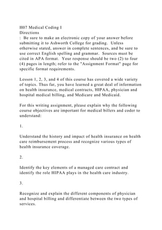 H07 Medical Coding I
Directions
: Be sure to make an electronic copy of your answer before
submitting it to Ashworth College for grading. Unless
otherwise stated, answer in complete sentences, and be sure to
use correct English spelling and grammar. Sources must be
cited in APA format. Your response should be two (2) to four
(4) pages in length; refer to the "Assignment Format" page for
specific format requirements.
Lesson 1, 2, 3, and 4 of this course has covered a wide variety
of topics. Thus far, you have learned a great deal of information
on health insurance, medical contracts, HIPAA, physician and
hospital medical billing, and Medicare and Medicaid.
For this writing assignment, please explain why the following
course objectives are important for medical billers and coder to
understand:
1.
Understand the history and impact of health insurance on health
care reimbursement process and recognize various types of
health insurance coverage.
2.
Identify the key elements of a managed care contract and
identify the role HIPAA plays in the health care industry.
3.
Recognize and explain the different components of physician
and hospital billing and differentiate between the two types of
services.
 