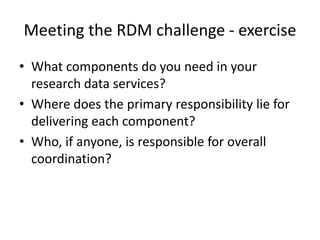 Meeting the RDM challenge - exercise
• What components do you need in your
research data services?
• Where does the primary responsibility lie for
delivering each component?
• Who, if anyone, is responsible for overall
coordination?
 