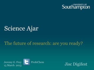 Science Ajar
The future of research: are you ready?
Jeremy G. Frey ProfeChem
15 March 2013 Jisc Digifest
 