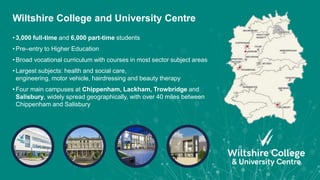 • 3,000 full-time and 6,000 part-time students
• Pre–entry to Higher Education
• Broad vocational curriculum with courses in most sector subject areas
• Largest subjects: health and social care,
engineering, motor vehicle, hairdressing and beauty therapy
• Four main campuses at Chippenham, Lackham, Trowbridge and
Salisbury, widely spread geographically, with over 40 miles between
Chippenham and Salisbury
Wiltshire College and University Centre
 