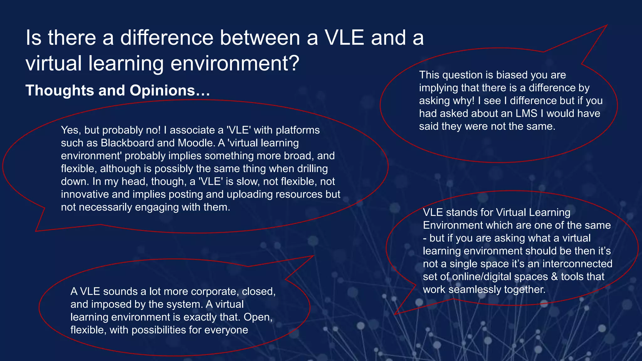 Is there a difference between a VLE and a
virtual learning environment?
Thoughts and Opinions…
Yes, but probably no! I associate a 'VLE' with platforms
such as Blackboard and Moodle. A 'virtual learning
environment' probably implies something more broad, and
flexible, although is possibly the same thing when drilling
down. In my head, though, a 'VLE' is slow, not flexible, not
innovative and implies posting and uploading resources but
not necessarily engaging with them.
A VLE sounds a lot more corporate, closed,
and imposed by the system. A virtual
learning environment is exactly that. Open,
flexible, with possibilities for everyone
This question is biased you are
implying that there is a difference by
asking why! I see I difference but if you
had asked about an LMS I would have
said they were not the same.
VLE stands for Virtual Learning
Environment which are one of the same
- but if you are asking what a virtual
learning environment should be then it’s
not a single space it’s an interconnected
set of online/digital spaces & tools that
work seamlessly together.
 