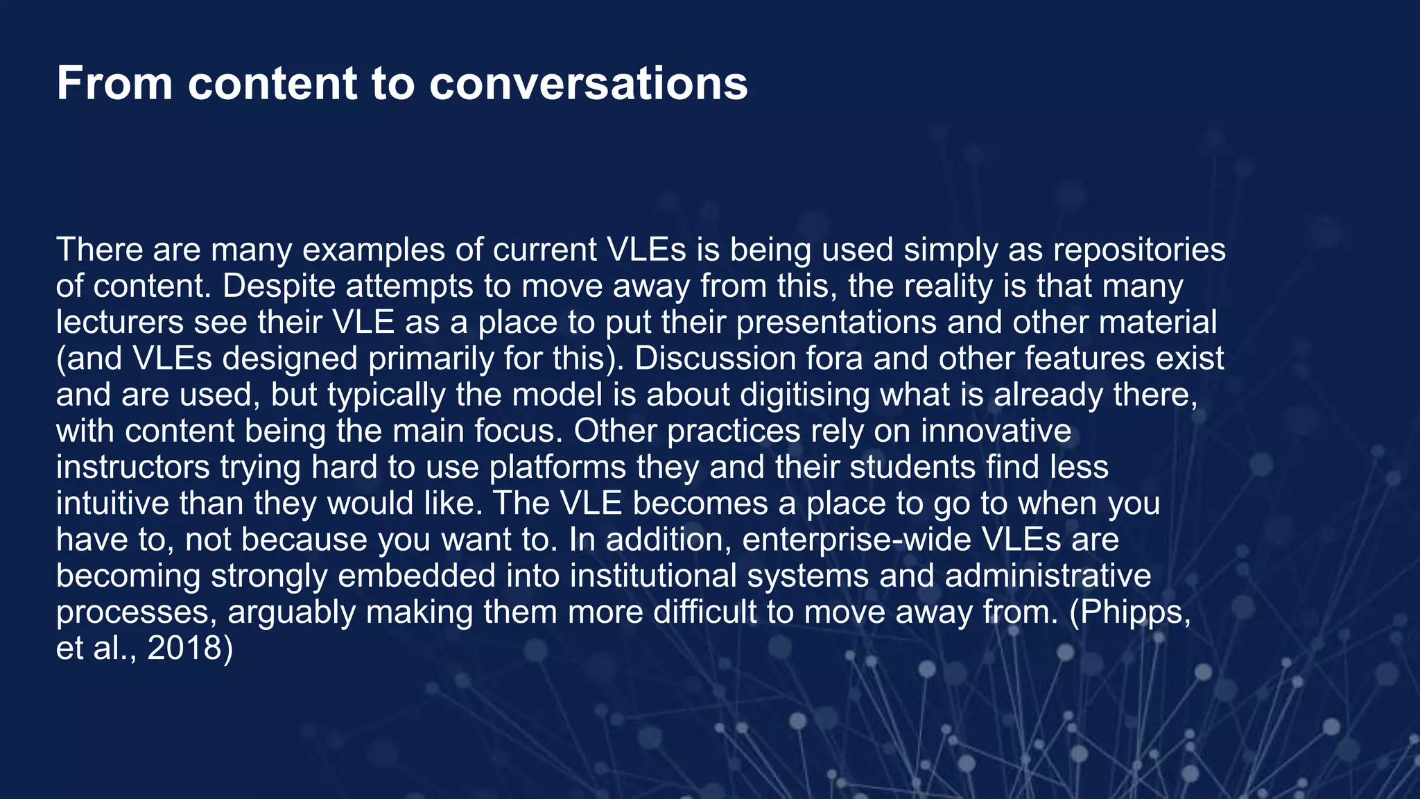 From content to conversations
There are many examples of current VLEs is being used simply as repositories
of content. Despite attempts to move away from this, the reality is that many
lecturers see their VLE as a place to put their presentations and other material
(and VLEs designed primarily for this). Discussion fora and other features exist
and are used, but typically the model is about digitising what is already there,
with content being the main focus. Other practices rely on innovative
instructors trying hard to use platforms they and their students find less
intuitive than they would like. The VLE becomes a place to go to when you
have to, not because you want to. In addition, enterprise-wide VLEs are
becoming strongly embedded into institutional systems and administrative
processes, arguably making them more difficult to move away from. (Phipps,
et al., 2018)
 