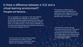 Is there a difference between a VLE and a
virtual learning environment?
Thoughts and Opinions…
Yes, but probably no! I associate a 'VLE' with platforms
such as Blackboard and Moodle. A 'virtual learning
environment' probably implies something more broad, and
flexible, although is possibly the same thing when drilling
down. In my head, though, a 'VLE' is slow, not flexible, not
innovative and implies posting and uploading resources but
not necessarily engaging with them.
A VLE sounds a lot more corporate, closed,
and imposed by the system. A virtual
learning environment is exactly that. Open,
flexible, with possibilities for everyone
This question is biased you are
implying that there is a difference by
asking why! I see I difference but if you
had asked about an LMS I would have
said they were not the same.
VLE stands for Virtual Learning
Environment which are one of the same
- but if you are asking what a virtual
learning environment should be then it’s
not a single space it’s an interconnected
set of online/digital spaces & tools that
work seamlessly together.
 