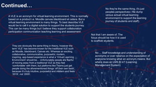 Continued…
A VLE is an acronym for virtual learning environment. This is normally
based on a product i.e. Moodle canvas blackboard et cetera. But a
virtual learning environment is many things. To best describe VLE
would be to call it a digital solution to support the students journey.
This can be many things but I believe they support collaboration
participation communication teaching learning and assessment.
Not that I am aware of. The
focus should be how it is used
to scaffold students.
No ... Staff knowledge and understanding of
acronyms or over reliance on the expectation of
everyone knowing what an acronym means. But
where does an LMS fit in? (Learning
Management System)
No they're the same thing, it's just
peoples perspectives ( file dump
versus actual virtual learning
environment to support the learning
journey of students and staff).
They are obviously the same thing in theory, however the
term ‘VLE’ has become known for the traditional VLE such
as Moodle, blackboard, Canvas etc. Whereas an exciting,
collaborative, communicative, purposeful, modern,
inspiring, app-based experience is what a ‘Virtual Learning
Environment’ should be… Unfortunately people are fearful
of moving away from a traditional VLE as they feel
‘comfortable’ with them, but platforms like Teams just get
people doing the aforementioned things ‘off their own back’,
because it’s truly intuitive, purposeful and modern and feels
‘2019’, not ‘2005’.
 