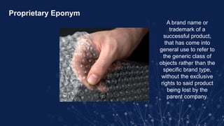 Proprietary Eponym
A brand name or
trademark of a
successful product,
that has come into
general use to refer to
the generic class of
objects rather than the
specific brand type,
without the exclusive
rights to said product
being lost by the
parent company.
 