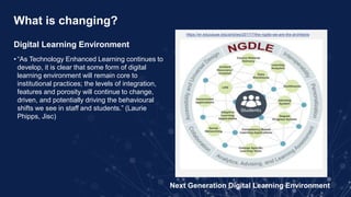 What is changing?
Digital Learning Environment
• “As Technology Enhanced Learning continues to
develop, it is clear that some form of digital
learning environment will remain core to
institutional practices; the levels of integration,
features and porosity will continue to change,
driven, and potentially driving the behavioural
shifts we see in staff and students.” (Laurie
Phipps, Jisc)
Next Generation Digital Learning Environment
https://er.educause.edu/articles/2017/7/the-ngdle-we-are-the-architects
 