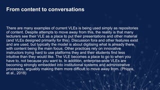 From content to conversations
There are many examples of current VLEs is being used simply as repositories
of content. Despite attempts to move away from this, the reality is that many
lecturers see their VLE as a place to put their presentations and other material
(and VLEs designed primarily for this). Discussion fora and other features exist
and are used, but typically the model is about digitising what is already there,
with content being the main focus. Other practices rely on innovative
instructors trying hard to use platforms they and their students find less
intuitive than they would like. The VLE becomes a place to go to when you
have to, not because you want to. In addition, enterprise-wide VLEs are
becoming strongly embedded into institutional systems and administrative
processes, arguably making them more difficult to move away from. (Phipps,
et al., 2018)
 