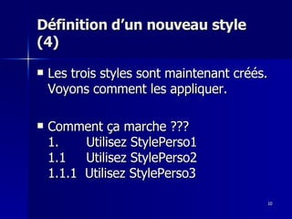10
10
Définition d’un nouveau style
Définition d’un nouveau style
(4)
(4)
 Les trois styles sont maintenant créés.
Les trois styles sont maintenant créés.
Voyons comment les appliquer.
Voyons comment les appliquer.
 Comment ça marche ???
Comment ça marche ???
1.
1. Utilisez StylePerso1
Utilisez StylePerso1
1.1 Utilisez StylePerso2
1.1 Utilisez StylePerso2
1.1.1 Utilisez StylePerso3
1.1.1 Utilisez StylePerso3
 