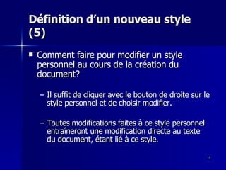 11
11
Définition d’un nouveau style
Définition d’un nouveau style
(5)
(5)
 Comment faire pour modifier un style
Comment faire pour modifier un style
personnel au cours de la création du
personnel au cours de la création du
document?
document?
– Il suffit de cliquer avec le bouton de droite sur le
Il suffit de cliquer avec le bouton de droite sur le
style personnel et de choisir modifier.
style personnel et de choisir modifier.
– Toutes modifications faites à ce style personnel
Toutes modifications faites à ce style personnel
entraîneront une modification directe au texte
entraîneront une modification directe au texte
du document, étant lié à ce style.
du document, étant lié à ce style.
 