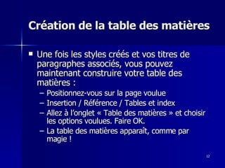 12
12
Création de la table des matières
Création de la table des matières
 Une fois les styles créés et vos titres de
Une fois les styles créés et vos titres de
paragraphes associés, vous pouvez
paragraphes associés, vous pouvez
maintenant construire votre table des
maintenant construire votre table des
matières :
matières :
– Positionnez-vous sur la page voulue
Positionnez-vous sur la page voulue
– Insertion / Référence / Tables et index
Insertion / Référence / Tables et index
– Allez à l’onglet « Table des matières » et choisir
Allez à l’onglet « Table des matières » et choisir
les options voulues. Faire OK.
les options voulues. Faire OK.
– La table des matières apparaît, comme par
La table des matières apparaît, comme par
magie !
magie !
 