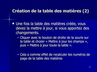 13
13
Création de la table des matières (2)
Création de la table des matières (2)
 Une fois la table des matières créée, vous
Une fois la table des matières créée, vous
devez la mettre à jour, si vous apportez des
devez la mettre à jour, si vous apportez des
changements.
changements.
– Cliquer avec le bouton de droite de la souris sur
Cliquer avec le bouton de droite de la souris sur
la table et choisir « Mettre à jour les champs »,
la table et choisir « Mettre à jour les champs »,
puis « Mettre à jour toute la table ».
puis « Mettre à jour toute la table ».
– Cela a comme effet de recalculer les numéros de
Cela a comme effet de recalculer les numéros de
page de la table des matières
page de la table des matières
 
