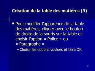 14
14
Création de la table des matières (3)
Création de la table des matières (3)
 Pour modifier l’apparence de la table
Pour modifier l’apparence de la table
des matières, cliquer avec le bouton
des matières, cliquer avec le bouton
de droite de la souris sur la table et
de droite de la souris sur la table et
choisir l’option « Police » ou
choisir l’option « Police » ou
« Paragraphe ».
« Paragraphe ».
– Choisir les options voulues et faire OK
Choisir les options voulues et faire OK
 