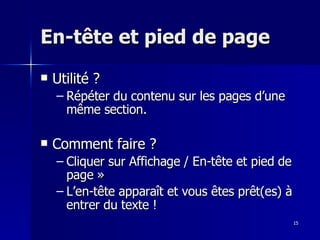 15
15
En-tête et pied de page
En-tête et pied de page
 Utilité ?
Utilité ?
– Répéter du contenu sur les pages d’une
Répéter du contenu sur les pages d’une
même section.
même section.
 Comment faire ?
Comment faire ?
– Cliquer sur Affichage / En-tête et pied de
Cliquer sur Affichage / En-tête et pied de
page »
page »
– L’en-tête apparaît et vous êtes prêt(es) à
L’en-tête apparaît et vous êtes prêt(es) à
entrer du texte !
entrer du texte !
 