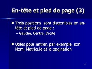 17
17
En-tête et pied de page (3)
En-tête et pied de page (3)
 Trois positions sont disponibles en en-
Trois positions sont disponibles en en-
tête et pied de page :
tête et pied de page :
– Gauche, Centre, Droite
Gauche, Centre, Droite
 Utiles pour entrer, par exemple, son
Utiles pour entrer, par exemple, son
Nom, Matricule et la pagination
Nom, Matricule et la pagination
 
