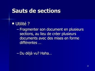 18
18
Sauts de sections
Sauts de sections
 Utilité ?
Utilité ?
– Fragmenter son document en plusieurs
Fragmenter son document en plusieurs
sections, au lieu de créer plusieurs
sections, au lieu de créer plusieurs
documents avec des mises en forme
documents avec des mises en forme
différentes …
différentes …
– Du déjà vu? Haha…
Du déjà vu? Haha…
 