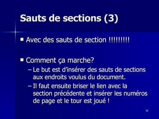 20
20
Sauts de sections (3)
Sauts de sections (3)
 Avec des sauts de section !!!!!!!!!
Avec des sauts de section !!!!!!!!!
 Comment ça marche?
Comment ça marche?
– Le but est d’insérer des sauts de sections
Le but est d’insérer des sauts de sections
aux endroits voulus du document.
aux endroits voulus du document.
– Il faut ensuite briser le lien avec la
Il faut ensuite briser le lien avec la
section précédente et insérer les numéros
section précédente et insérer les numéros
de page et le tour est joué !
de page et le tour est joué !
 