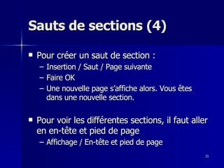 21
21
Sauts de sections (4)
Sauts de sections (4)
 Pour créer un saut de section :
Pour créer un saut de section :
– Insertion / Saut / Page suivante
Insertion / Saut / Page suivante
– Faire OK
Faire OK
– Une nouvelle page s’affiche alors. Vous êtes
Une nouvelle page s’affiche alors. Vous êtes
dans une nouvelle section.
dans une nouvelle section.
 Pour voir les différentes sections, il faut aller
Pour voir les différentes sections, il faut aller
en en-tête et pied de page
en en-tête et pied de page
– Affichage / En-tête et pied de page
Affichage / En-tête et pied de page
 
