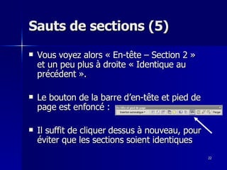 22
22
Sauts de sections (5)
Sauts de sections (5)
 Vous voyez alors « En-tête – Section 2 »
Vous voyez alors « En-tête – Section 2 »
et un peu plus à droite « Identique au
et un peu plus à droite « Identique au
précédent ».
précédent ».
 Le bouton de la barre d’en-tête et pied de
Le bouton de la barre d’en-tête et pied de
page est enfoncé :
page est enfoncé :
 Il suffit de cliquer dessus à nouveau, pour
Il suffit de cliquer dessus à nouveau, pour
éviter que les sections soient identiques
éviter que les sections soient identiques
 