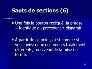 23
23
Sauts de sections (6)
Sauts de sections (6)
 Une fois le bouton recliqué, la phrase
Une fois le bouton recliqué, la phrase
« Identique au précédent » disparaît.
« Identique au précédent » disparaît.
 À partir de ce point, c’est comme si
À partir de ce point, c’est comme si
vous aviez deux documents totalement
vous aviez deux documents totalement
différents, au niveau de la mise en
différents, au niveau de la mise en
forme.
forme.
 