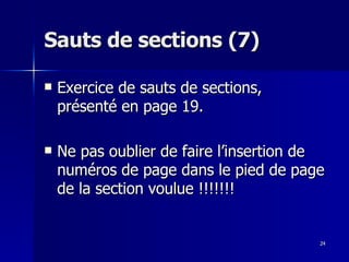 24
24
Sauts de sections (7)
Sauts de sections (7)
 Exercice de sauts de sections,
Exercice de sauts de sections,
présenté en page 19.
présenté en page 19.
 Ne pas oublier de faire l’insertion de
Ne pas oublier de faire l’insertion de
numéros de page dans le pied de page
numéros de page dans le pied de page
de la section voulue !!!!!!!
de la section voulue !!!!!!!
 