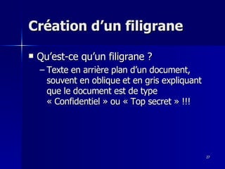 27
27
Création d’un filigrane
Création d’un filigrane
 Qu’est-ce qu’un filigrane ?
Qu’est-ce qu’un filigrane ?
– Texte en arrière plan d’un document,
Texte en arrière plan d’un document,
souvent en oblique et en gris expliquant
souvent en oblique et en gris expliquant
que le document est de type
que le document est de type
« Confidentiel » ou « Top secret » !!!
« Confidentiel » ou « Top secret » !!!
 