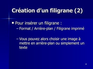 28
28
Création d’un filigrane (2)
Création d’un filigrane (2)
 Pour insérer un filigrane :
Pour insérer un filigrane :
– Format / Arrière-plan / Filigrane imprimé
Format / Arrière-plan / Filigrane imprimé
– Vous pouvez alors choisir une image à
Vous pouvez alors choisir une image à
mettre en arrière-plan ou simplement un
mettre en arrière-plan ou simplement un
texte
texte
 