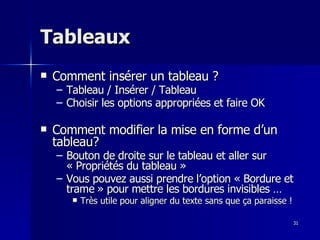 31
31
Tableaux
Tableaux
 Comment insérer un tableau ?
Comment insérer un tableau ?
– Tableau / Insérer / Tableau
Tableau / Insérer / Tableau
– Choisir les options appropriées et faire OK
Choisir les options appropriées et faire OK
 Comment modifier la mise en forme d’un
Comment modifier la mise en forme d’un
tableau?
tableau?
– Bouton de droite sur le tableau et aller sur
Bouton de droite sur le tableau et aller sur
« Propriétés du tableau »
« Propriétés du tableau »
– Vous pouvez aussi prendre l’option « Bordure et
Vous pouvez aussi prendre l’option « Bordure et
trame » pour mettre les bordures invisibles …
trame » pour mettre les bordures invisibles …
 Très utile pour aligner du texte sans que ça paraisse !
Très utile pour aligner du texte sans que ça paraisse !
 